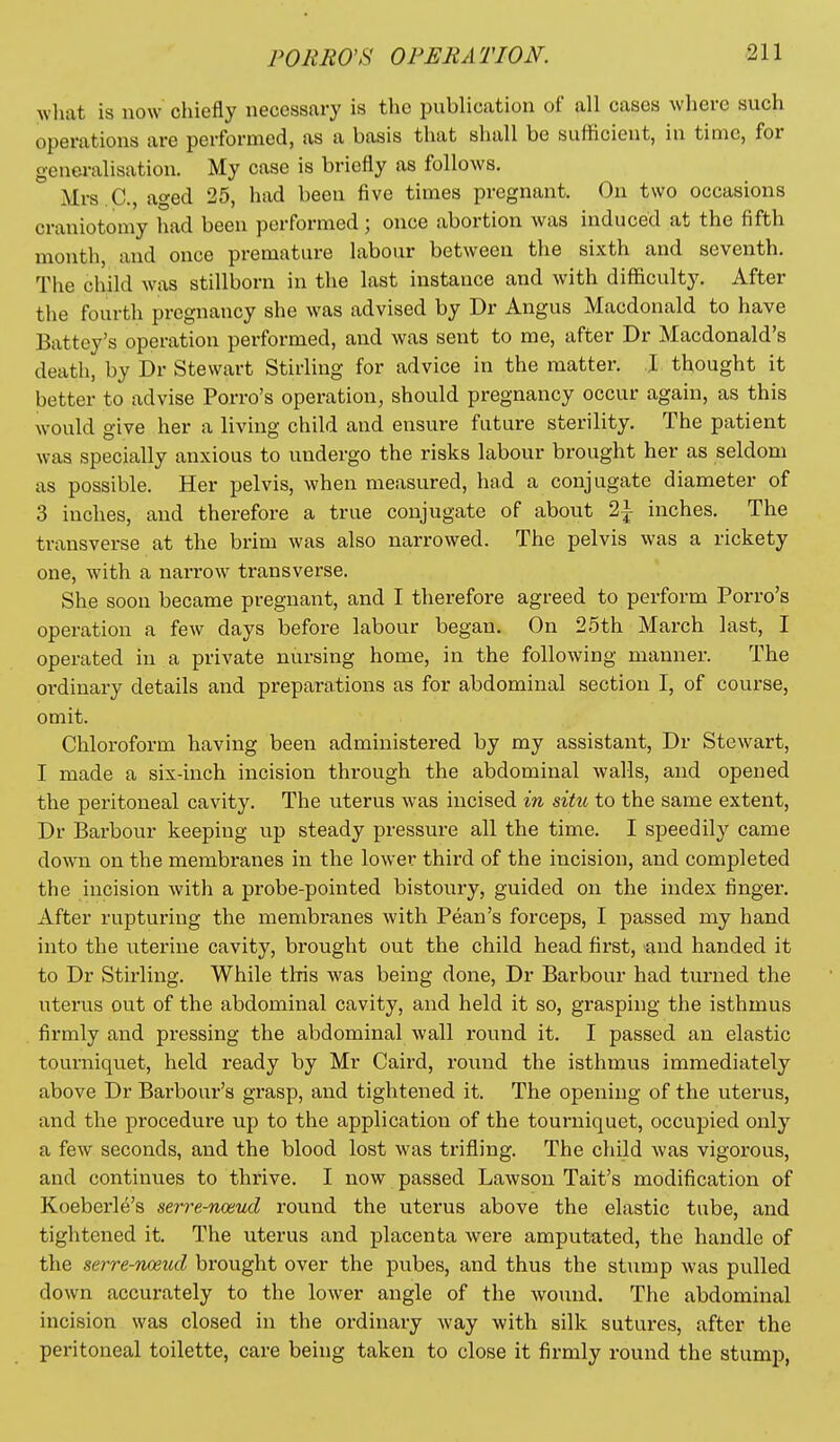 FORRO'S OPERATION. what is now chiefly necessary is the publication of all cases where such operations are performed, as a basis that shall be sufficient, in time, for generalisation. My case is briefly as follows. Mrs.C., aged 25, had been five times pregnant. On two occasions craniotomy had been performed; once abortion was induced at the fifth month, and once premature labour between the sixth and seventh. The child was stillborn in the last instance and with difficulty. After the fourth pregnancy she was advised by Dr Angus Macdonald to have Battey's operation performed, and was sent to me, after Dr Macdonald's death, by Dr Stewart Stirling for advice in the matter. J thought it better to advise Porro's operation, should pregnancy occur again, as this would give her a living child and ensure future sterility. The patient was specially anxious to undergo the risks labour brought her as seldom as possible. Her pelvis, when measured, had a conjugate diameter of 3 inches, and therefore a true conjugate of about 2i inches. The transverse at the brim was also narrowed. The pelvis was a rickety one, with a narrow transverse. She soon became pregnant, and I therefore agreed to perform Porro's operation a few days before labour began. On 25th March last, I operated in a private nursing home, in the following manner. The ordinary details and preparations as for abdominal section I, of course, omit. Chloroform having been administered by my assistant, Dr Stewart, I made a six-inch incision through the abdominal walls, and opened the peritoneal cavity. The uterus was incised in situ to the same extent, Dr Barbour keeping up steady pressure all the time. I speedily came down on the membranes in the lower third of the incision, and completed the incision with a probe-pointed bistoury, guided on the index finger. After rupturing the membranes with Pean's forceps, I passed my hand into the uterine cavity, brought out the child head first, and handed it to Dr Stirling. While this was being done, Dr Barbour had turned the uterus out of the abdominal cavity, and held it so, grasping the isthmus firmly and pressing the abdominal wall round it. I passed an elastic tourniquet, held ready by Mr Caird, round the isthmus immediately above Dr Barbour's grasp, and tightened it. The opening of the uterus, and the procedure up to the application of the tourniquet, occupied only a few seconds, and the blood lost was trifling. The child was vigorous, and continues to thrive. I now passed Lawson Tait's modification of Koeberle's serre-noaud round the uterus above the elastic tube, and tightened it. The uterus and placenta were amputated, the handle of the serre-naeud brought over the pubes, and thus the stump was pulled down accurately to the lower angle of the wound. The abdominal incision was closed in the ordinary way with silk sutures, after the peritoneal toilette, care being taken to close it firmly round the stump,