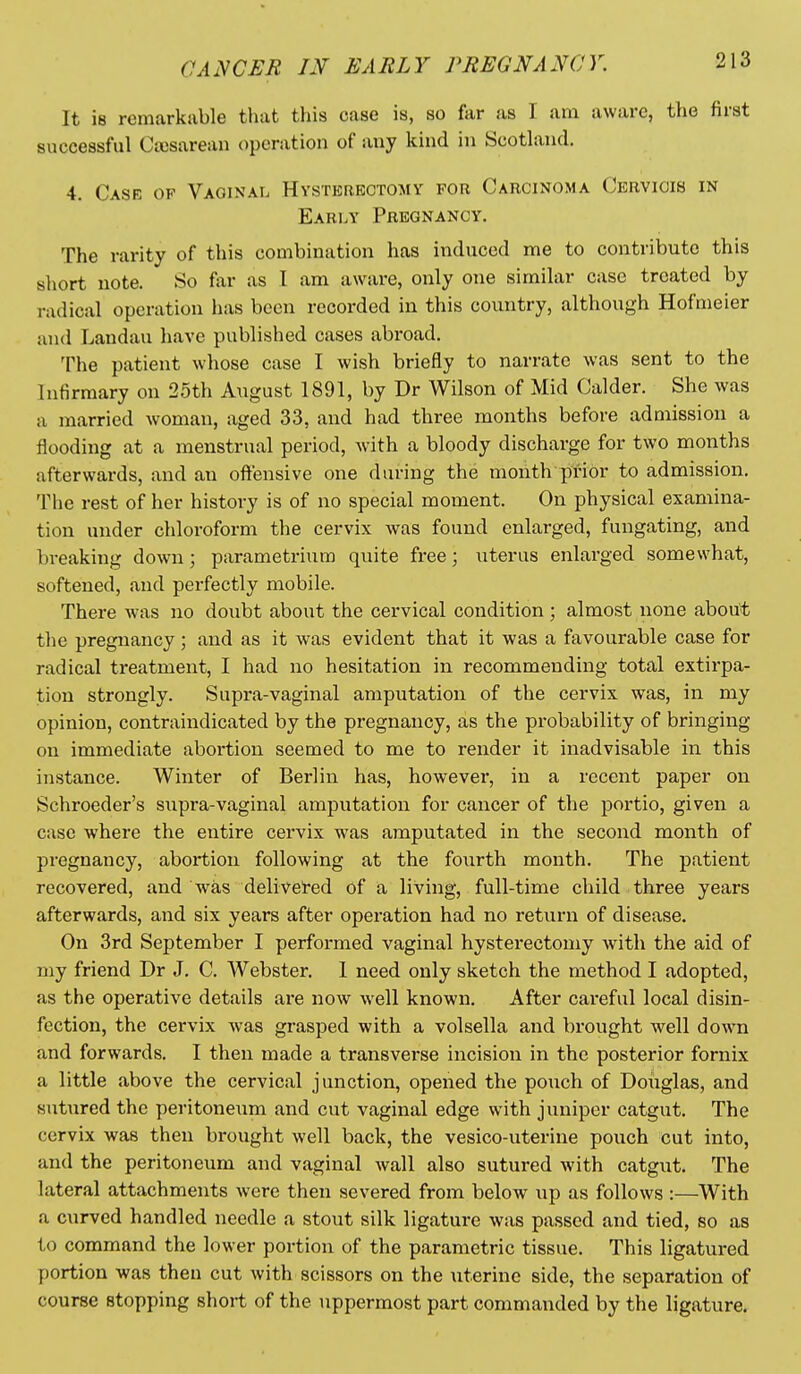 It is remarkable that this case is, so far as I am aware, the first successful Ccosarean operation of any kind in Scotland. 4. Case of Vaginal Hvsterbctomy for Carcinoma Cervicis in Early Pregnancy. The rarity of this combination has induced me to contribute this short note. So far as I am aware, only one similar case treated by radical operation has been recorded in this country, although Hofmeier and Landau have published cases abroad. The patient whose case I wish briefly to narrate was sent to the Infirmary on 25th August 1891, by Dr Wilson of Mid Calder. She was a married woman, aged 33, and had three months before admission a flooding at a menstrual period, with a bloody discharge for two months afterwards, and an offensive one during the month prior to admission. The rest of her history is of no special moment. On physical examina- tion under chloroform the cervix was found enlarged, fungating, and breaking down; parametrium quite free; \iterus enlarged somewhat, softened, and perfectly mobile. There was no doubt about the cervical condition; almost none about the pregnancy; and as it was evident that it was a favourable case for radical treatment, I had no hesitation in recommending total extirpa- tion strongly. Supra-vaginal amputation of the cervix was, in my opinion, contraindicated by the pregnancy, as the probability of bringing on immediate abortion seemed to me to render it inadvisable in this instance. Winter of Berlin has, however, in a recent paper on Schroeder's supra-vaginal amputation for cancer of the portio, given a case where the entire cervix was amputated in the second month of pregnancy, abortion following at the fourth month. The patient recovered, and was deliveted of a living, full-time child three years afterwards, and six years after operation had no return of disease. On 3rd September I performed vaginal hysterectomy with the aid of my friend Dr J. C. Webster. I need only sketch the method I adopted, as the operative details are now well known. After careful local disin- fection, the cervix was grasped with a volsella and brought well down and forwards. I then made a transverse incision in the posterior fornix a little above the cervical junction, opened the pouch of Douglas, and sut\ired the peritoneum and cut vaginal edge with juniper catgut. The cervix was then brought well back, the vesico-uterine pouch cut into, and the peritoneum and vaginal wall also sutured with catgut. The lateral attachments were then severed from below up as follows :—With a curved handled needle a stout silk ligature was passed and tied, so as to command the lower portion of the parametric tissue. This ligatured portion was then cut with scissors on the uterine side, the separation of course stopping short of the uppermost part commanded by the ligature.