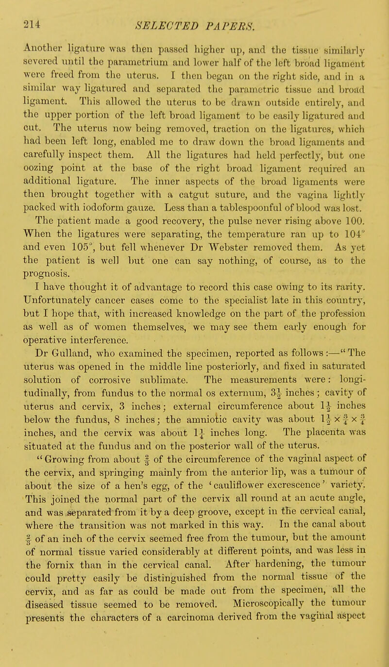 Another ligature was tlieu passed higher up, and the tissue similarly severed until the parametrium and lower half of the left broad ligament were freed from the uterus. I then began on the right side, and in a similar way ligatured and separated the parametric tissue and broad ligament. This allowed the uterus to be drawn outside entirely, and the upper portion of the left broad ligament to be easily ligatured and cut. The uterus now being removed, traction on the ligatures, which had been left long, enabled me to draw down the broad ligaments and carefully inspect them. All the ligatures had held perfectly, but one oozing point at the base of the right broad ligament required an additional ligature. The inner aspects of the broad ligaments were then brought together with a cfxtgut suture, and the vagina lightly packed with iodoform gauze. Less than a tablespoonful of blood was lost. The patient made a good recovery, the pulse never rising above 100. When the ligatures were separating, the temperature ran up to 104° and even lOS'', but fell whenever Dr Webster removed them. As yet the patient is well but one can say nothing, of course, as to the prognosis. I have thought it of advantage to record this case owing to its rarity. Unfortunately cancer cases come to the specialist late in this country, but I hope that, with increased knowledge on the part of the profession as well as of women themselves, we may see them early enough for operative interference. Dr Gulland, who examined the specimen, reported as follows :— The uterus was opened in the middle line posteriorly, and fixed in satm-ated solution of corrosive sublimate. The measurements were: longi- tudinally, from fundus to the normal os externum, 3i inches ; cavity of uterus and cervix, 3 inches; external circumference about 1^ inches below the fundus, 8 inches; the amniotic cavity was about l|xf xf inches, and the cervix was about li inches long. The placenta was situated at the fundus and on the posterior wall of the uterus.  Growing from abovit § of the circumference of the vaginal aspect of the cervix, and springing mainly from the anterior lip, was a tumour of about the size of a hen's egg, of the ' cauliflower excrescence' variety^ This joined the normal part of the cervix all round at an acute angle, and was separated from it by a deep groove, except in the cervical canal, where the transition was not marked in this way. In the canal about %■ of an inch of the cervix seemed free from the tumour, but the amount of normal tissue varied considerably at different points, and was less m the fornix than in the cervical canal. After hardening, the tumour could pretty easily be distinguished from the normal tissue of the cervix, and as far as could be made out from the specimen, all the diseased tissue seemed to be removed. Microscopically the tumour presents the characters of a carcinoma derived from the vaginal aspect