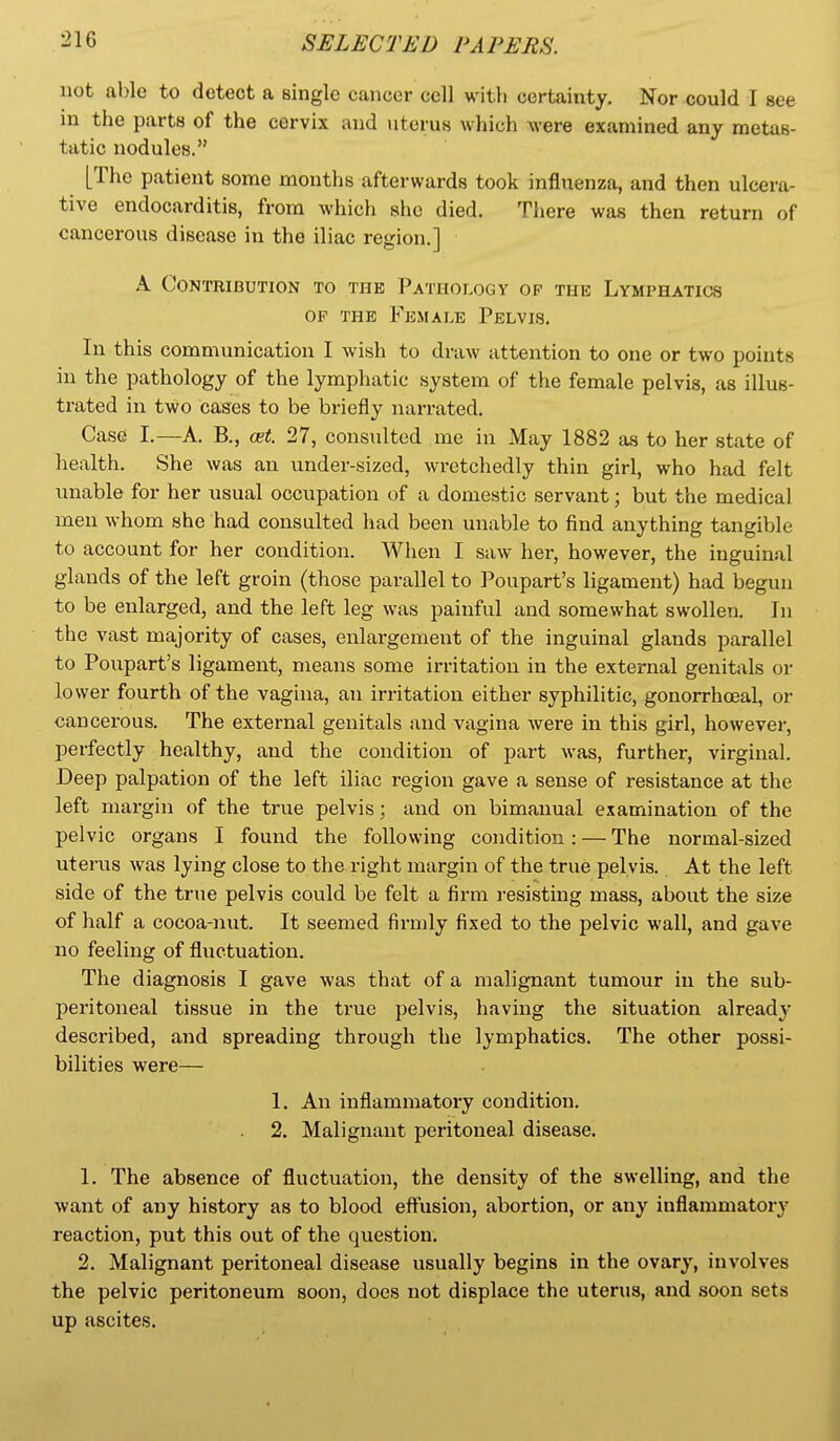 not able to detect a single cancer cell witli certainty. Nor could I see in the parts of the cervix and uterus which were examined any metas- tdtic nodules. [The patient some months afterwards took influenza, and then ulcera- tive endocarditis, from whicli she died. There was then return of cancerous disease in the iliac region.] A Contribution to the Pathology op the Lymphatics OF THE Female Pelvis. In this communication I wish to draw attention to one or two points in the pathology of the lymphatic system of the female pelvis, as illus- trated in two cases to be briefly narrated. Case I.—A. B., cet. 27, consulted me in May 1882 as to her state of health. She was an under-sized, wretchedly thin girl, who had felt unable for her usual occupation of a domestic servant; but the medical men whom she had consulted had been unable to find anything tangible to account for her condition. When I saw her, however, the inguinal glands of the left groin (those parallel to Poupart's ligament) had begun to be enlarged, and the left leg was painful and somewhat swollen. In the vast majority of cases, enlargement of the inguinal glands parallel to Poupart's ligament, means some irritation in the external genitals or lo wer fourth of the vagina, an irritation either syphilitic, gonorrhceal, or cancerous. The external genitals and vagina were in this girl, however, perfectly healthy, and the condition of part was, further, virginal. Deep palpation of the left iliac region gave a sense of resistance at the left mai-gin of the true pelvis; and on bimanual examination of the pelvic organs I found the following condition : — The normal-sized uterus was lying close to the right margin of the true pelvis. At the left side of the true pelvis could be felt a firm resisting mass, about the size of half a cocoa-nut. It seemed firmly fixed to the pelvic wall, and gave no feeling of fluctuation. The diagnosis I gave was that of a malignant tumour in the sub- peritoneal tissue in the true pelvis, having the situation already' described, and spreading through the lymphatics. The other possi- bilities were^— 1. An inflammatory condition. . 2. Malignant peritoneal disease. 1. The absence of fluctuation, the density of the swelling, and the want of any history as to blood eftusion, abortion, or any inflammator}' reaction, put this out of the question. 2. Malignant peritoneal disease usually begins in the ovary, involves the pelvic peritoneum soon, does not displace the uterus, and soon sets up ascites.