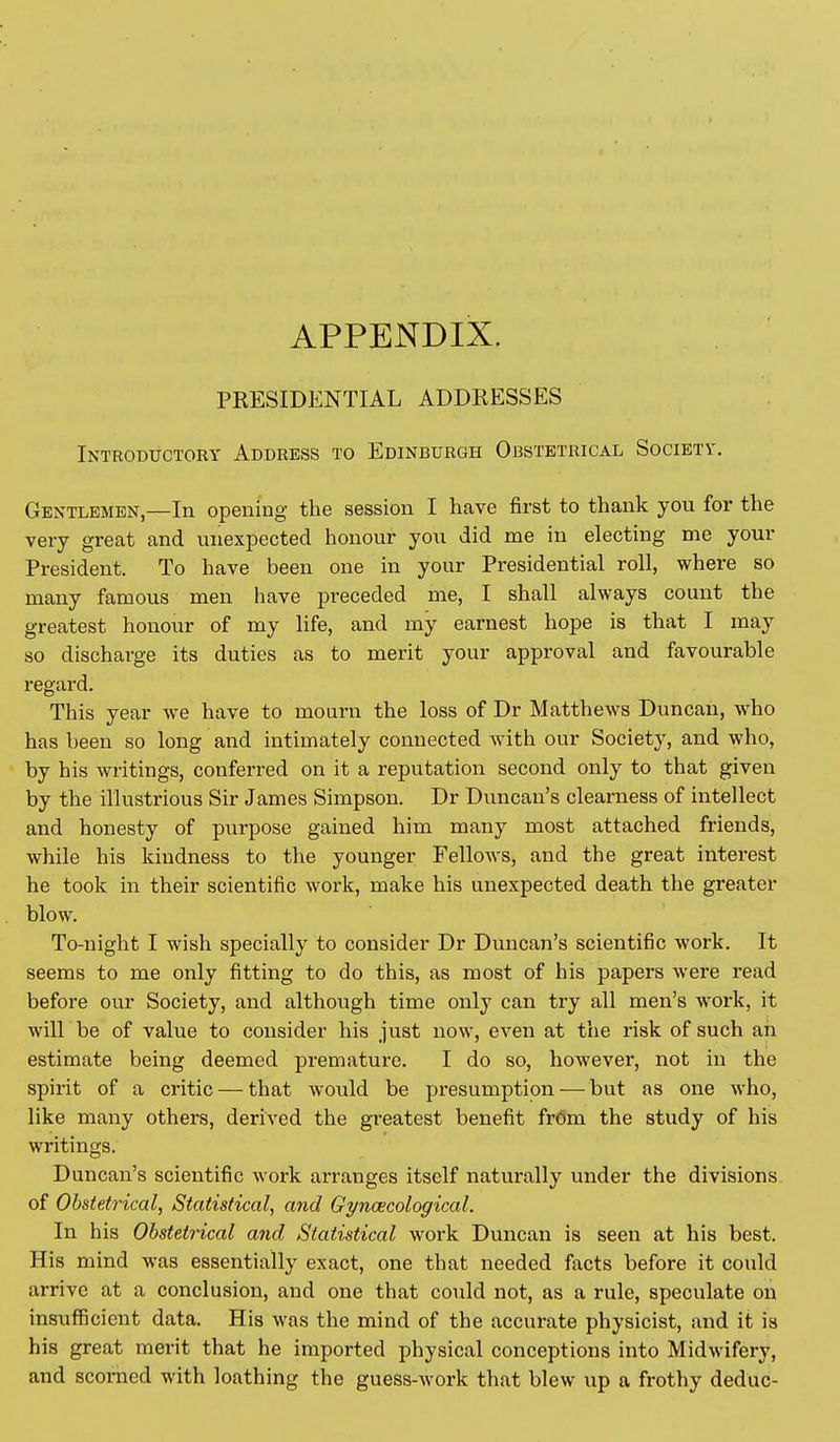 APPENDIX. PRESIDENTIAL ADDRESSES Introductory Address to Edinburgh Obstetrical Society. Gentlemen,—In opening the session I have first to thank you for the very great and unexpected honour you did me in electing me your President. To have been one in your Presidential roll, where so many famous men have preceded me, I shall always count the greatest honour of my life, and my earnest hope is that I may so discharge its duties as to merit your approval and favourable regard. This year we have to mourn the loss of Dr Matthews Duncan, Avho has been so long and intimately connected with our Society, and who, by his writings, conferred on it a reputation second only to that given by the illustrious Sir James Simpson. Dr Duncan's clearness of intellect and honesty of purpose gained him many most attached friends, while his kindness to the younger Fellows, and the great interest he took in their scientific work, make his unexpected death the greater blow. To-night I wish specially to consider Dr Duncan's scientific work. It seems to me only fitting to do this, as most of his papers were read before our Society, and although time only can try all men's work, it will be of value to consider his just now, even at the risk of such ah estimate being deemed premature. I do so, however, not in the spirit of a critic — that would be presumption-—-but as one who, like many others, derived the gi-eatest benefit frOm the study of his writings. Duncan's scientific work arranges itself naturally under the divisions, of Obstetrical, Statistical, and Gyncecological. In his Obstetrical and Statistical work Duncan is seen at his best. His mind was essentially exact, one that needed facts before it could arrive at a conclusion, and one that could not, as a rule, speculate on insufficient data. His was the mind of the accurate physicist, and it is his great merit that he imported physical conceptions into Midwifery, and scorned with loathing the guess-work that blew up a frothy deduc-