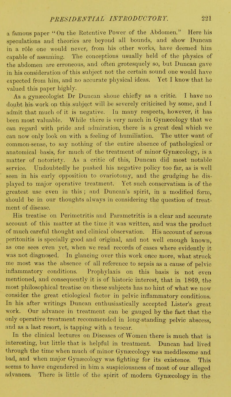 a famous paper Ou the Retentive Power of the Abdomen. Here his speculations and theories are beyond all bounds, and show Duncan in a role one would never, from his other works, have deemed him capable of assuming,'. The conceptions usually held of the physics of the abdomen are erroneous, and often grotesquely so, but Duncan gave in his consideration of this subject not the certain sound one would have expected from him, and no accurate physical ideas. Yet I know that he valued this paper highly. As a gyniecologist Dr Duncan shone chiefly as a critic. I have no doubt his work on this subject will be severely criticised by some, and I admit that much of it is negative. In many respects, however, it has been most valuable. While there is very much in Gynaecology that we can regard with pride and admiration, there is a great deal which we can now only look on with a feeling of humiliation. The utter want of common-sense, to say nothing of the entire absence of pathological or anatomical basis, for much of the treatment of minor Gynaecology, is a matter of notoriety. As a critic of this, Duncan did most notable service. Undoubtedly he pushed his negative policy too far, as is well seen in his early opposition to ovariotomy, and the grudging he dis- played to major operative treatment. Yet such conservatism is of the greatest use even in this ; and Duncan's spirit, in a modified form, should be in our thoughts always in considering the question of treat- ment of disease. His treatise on Perimetritis and Parametritis is a clear and accurate account of this matter at the time it was written, and was the product of much careful thought and clinical observation. His account of serous peritonitis is specially good and original, and not well enough known, as one sees even yet, when we read i-ecords of cases where evidently it was not diagnosed. In glancing over this work once more, what struck me most was the absence of all reference to sepsis as a cause of pelvic inflammatory conditions. Prophylaxis on this basis is not even mentioned, and consequently it is of historic interest, that in 1869, the most philosophical treatise on these subjects has no hint of what we now consider the great etiological factor in pelvic inflammatory conditions. In his after writings Duncan enthusiastically accepted Lister's great work. Our advance in treatment can be gauged by the fact that the only operative treatment recommended in long-standing pelvic abscess, and as a last resort, is tapping with a trocar. In the clinical lectures ou Diseases of Women there is much that is interesting, but little that is helpful in treatment. Duncan had lived through the time when much df minor Gyneecology was meddlesome and bad, and when major Gynaecology was fighting for its existence. This seems to have engendered in him a suspiciousness of most of our alleged advances. There is little of the spirit of modern Gynaecology in the