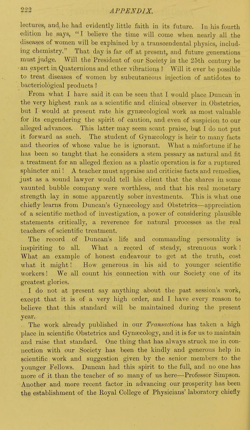 lectures, and he had evidently little faith in its future. In his fourth edition he says, I believe the time will come when nearly all the diseases of women will be explained by a transcendental physics, includ- ing chemistry. That day is far off at present, and future generations must judge. Will the President of our Socipty in the 25th century be ■an expert in Quaternions and ether vibrations ? Will it ever be possible to treat diseases of women by subcutaneous injection of antidotes to bacteriological products ? From what I have said it can be seen that I would place Duncan in the very highest rank as a scientific and clinical observer in Obsteti'ics, but I would at present rate his gynaecological work as most valuable for its engendering the spirit of caution, and even of suspicion to our alleged advances. This latter may seem scant praise, but I do not put it forward as such. The stiident of Gynascology is heir to many facts and theories of whose value he is ignorant. What a misfoi'tune if he has been so taught that he considers a stem pessary as natural and fit a treatment for an alleged flexion as a plastic operation is for a ruptured sphincter ani! A teacher must appraise and criticise facts and remedies, just as a sound lawyer would tell his client that the shares in some vaunted bubble company were worthless, and that his real monetary strength lay in some apparently sober investments. This is what one chiefly learns from Duncan's Gyntecology and Obstetrics—appreciation of a scientific method of investigation, a power of considering plausible statements critically, a reverence for natu.ral processes as the real teachers of scientific treatment. The record of Duncan's life and commanding personality is inspiriting to all. What a record of steady, strenuous work ! What an example of honest endeavovu' to get at the truth, cost what it might! How generous in his aid to younger scientific workers! We all count his connection with our Society one of its greatest glories. I do not at present say anything about the past session's work, except that it is of a very high order, and I have every reason to believe that this standard will be maintained during the present year. The work already published in our Transactions has taken a high place in scientific Obstetrics and Gynaicology, and it is for us to maintain and raise that standard. One thing that has always struck me in con- nection with oiu- Society has been the kindly and generous help in scientific work and suggestion given by the senior members to the younger Fellows. Duncan had this spirit to the full, and no one has more of it than the teacher of so many of us here—Professor Simpson. Another and more recent factor in advancing our prosperity has been the establishment of the Royal College of Physicians' laboratory chiefly