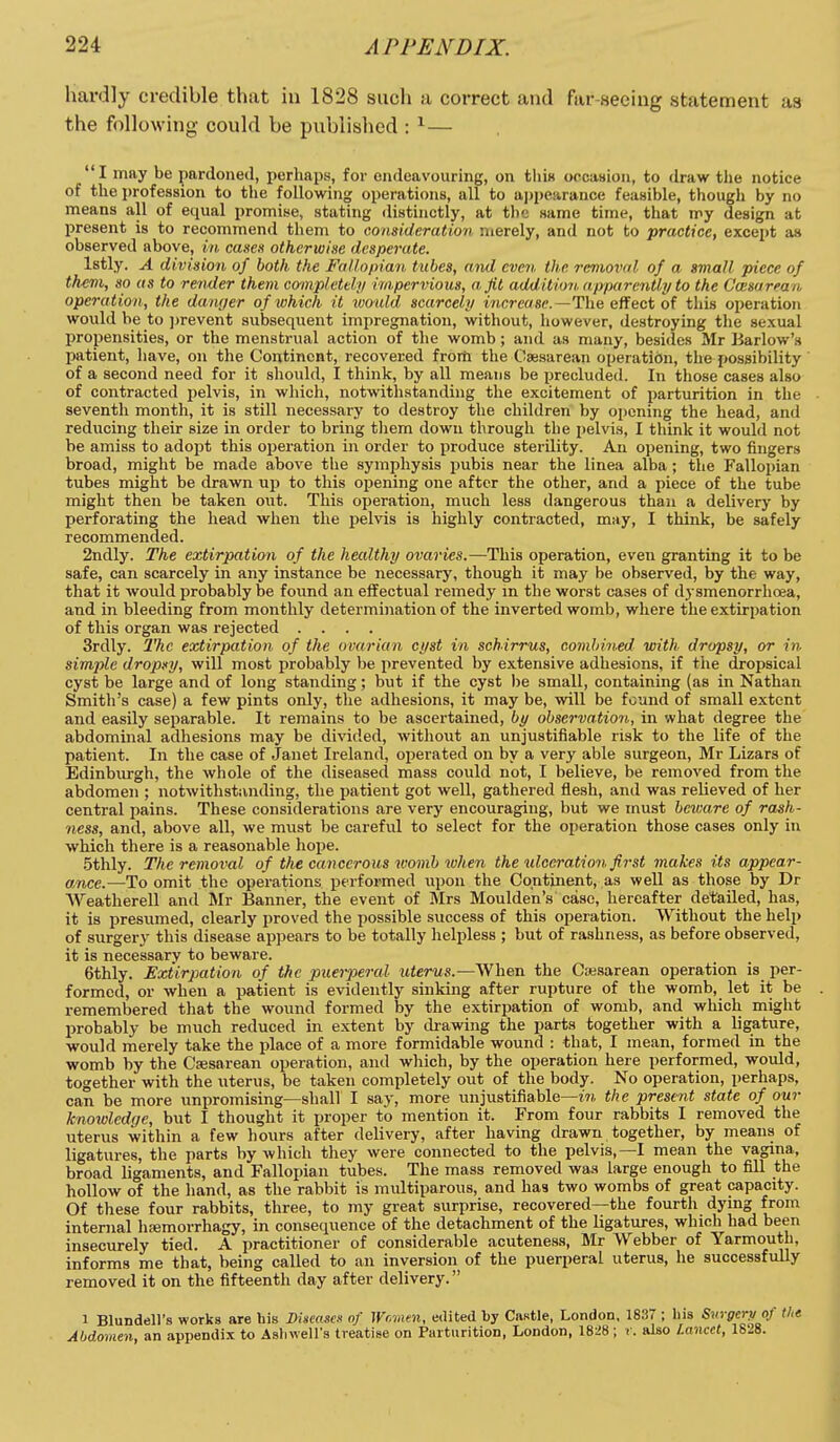 hardly credible that in 1828 such a correct and far-seeing statement as the following could be published : ^— I may be pardoned, perhaps, for endeavouring, on tliiK occattion, to draw the notice of the i)rofes8ion to the following operations, all to ajjpearance feasible, though by no means all of equal promise, stating distinctly, at the same time, that my design at present is to recommend them to consideration merely, and not to practice, excejit as observed above, in canen otherwise desperate. Istly. A division of both the Fallofdaii. tubes, and even the removal of a small piece of them, so as to render them co-inp/eteli/ impervious, a fit addition apparently to the Casarran operation, the danger of which it ivould scarcely increase.—The effect of this operation would be to prevent subsequent impregnation, without, however, destroying the sexual propensities, or the menstrual action of the womb; and as many, besides Mr Barlow's patient, have, on the Continent, recovered fror& the Caesarean operatidn, the possibility of a second need for it should, I think, by all means be precluded. In those cases also of contracted pelvis, in which, notwithstanding the excitement of parturition in the seventh month, it is still necessary to destroy the children by opening the head, and reducing their size in order to bring them down through the pelvis, I think it would not be amiss to adopt this operation in order to produce sterility. An opening, two fingers broad, might be made above the symphysis pubis near the linea alba; the Fallopian tubes might be drawn up to this opening one after the other, and a piece of the tube might then be taken out. This operation, much less dangerous than a delivery by perforating the head when the pelvis is highly contracted, may, I think, be safely recommended. 2ndly. The extirpation of the healthy ovaries.—This operation, even granting it to be safe, can scarcely in any instance be necessary, though it may be observe(i, by the way, that it would probably be found an effectual remedy in the worst cases of dysmenorrhoea, and in bleeding from monthly determination of the inverted womb, where the extirpation of this organ was rejected .... 3rdly. 2'hc extirpation of the ovarian cyst in schirrus, comhined with dropsy, or in simple dropsy, will most probably be prevented by extensive adhesions, if the dropsical cyst be large and of long standing; but if the cyst l)e small, containing (as in Nathan Smith's case) a few pints only, the adhesions, it may be, will be found of small extent and easily separable. It remains to be ascertained, by observation,, in what degree the abdominal adhesions may be divided, without an unjustifiable risk to the life of the patient. In the case of Janet Ireland, operated on by a very able surgeon, Mr Lizars of Edinburgh, the whole of the diseased mass could not, I believe, be removed from the abdomen ; notwithstanding, the patient got well, gathered flesh, and was relieved of her central pains. These considerations are very encouraging, but we must beware of rash- ness, and, above all, we must be careful to select for the operation those cases only in which there is a reasonable hope. .5thly. The removal of the cancerous womb when the ulceration ft7-st 7nakes its appear- ance.—To omit the operations performed upon the Continent, as well as those by Dr AVeatherell and Mr Banner, the event of Mrs Moulden's case, hereafter detailed, has, it is presumed, clearly proved the possible success of this operation, \yitliout the help of surgery this disease appears to be totally helpless ; but of rashness, as before observed, it is necessary to beware. ethly. Extirpation of the puerperal ttierMS.—When the Cajsarean operation is per- formed, or when a patient is evidently sinking after rupture of the womb, let it be remembered that the wound formed by the extirpation of womb, and which might probably be much reduced in extent by drawing the parts together with a ligature, would merely take the place of a more formidable wound : that, I mean, formed in the womb by the Cesarean operation, and which, by the operation here performed, would, together with the uterus, be taken completely out of the body. No operation, perhaps, can be more unpromising—shall I say, more unjustifiable—the present state of our knmolcdge, but I thought it proper to mention it. From four rabbits I removed the uterus within a few hours after delivery, after having drawn together, by means of ligatures, the parts by which they were connected to the pelvis,—I mean the vagina, broad ligaments, and Fallopian tubes. The mass removed was large enough to fill the hollow of the hand, as the rabbit is multiparous, and has two wombs of great capacity. Of these four rabbits, three, to my great surprise, recovered—the fourth dying from internal hsemorrhagy, in consequence of the detachment of the ligatures, which had been insecurely tied. A practitioner of considerable acuteness, Mr Webber of Yarmouth, informs me that, being called to an inversion of the puerperal uterus, he successfully removed it on the fifteenth day after delivery. 1 Blundell's works are his Diiieasex of Wr.infn, edited by Castle, London, 1837 ; liis Surgery of the Abdomen, an appendix to Asfiwell's treatise on Parturition, London, 182«; r. also Lancet, 1828.