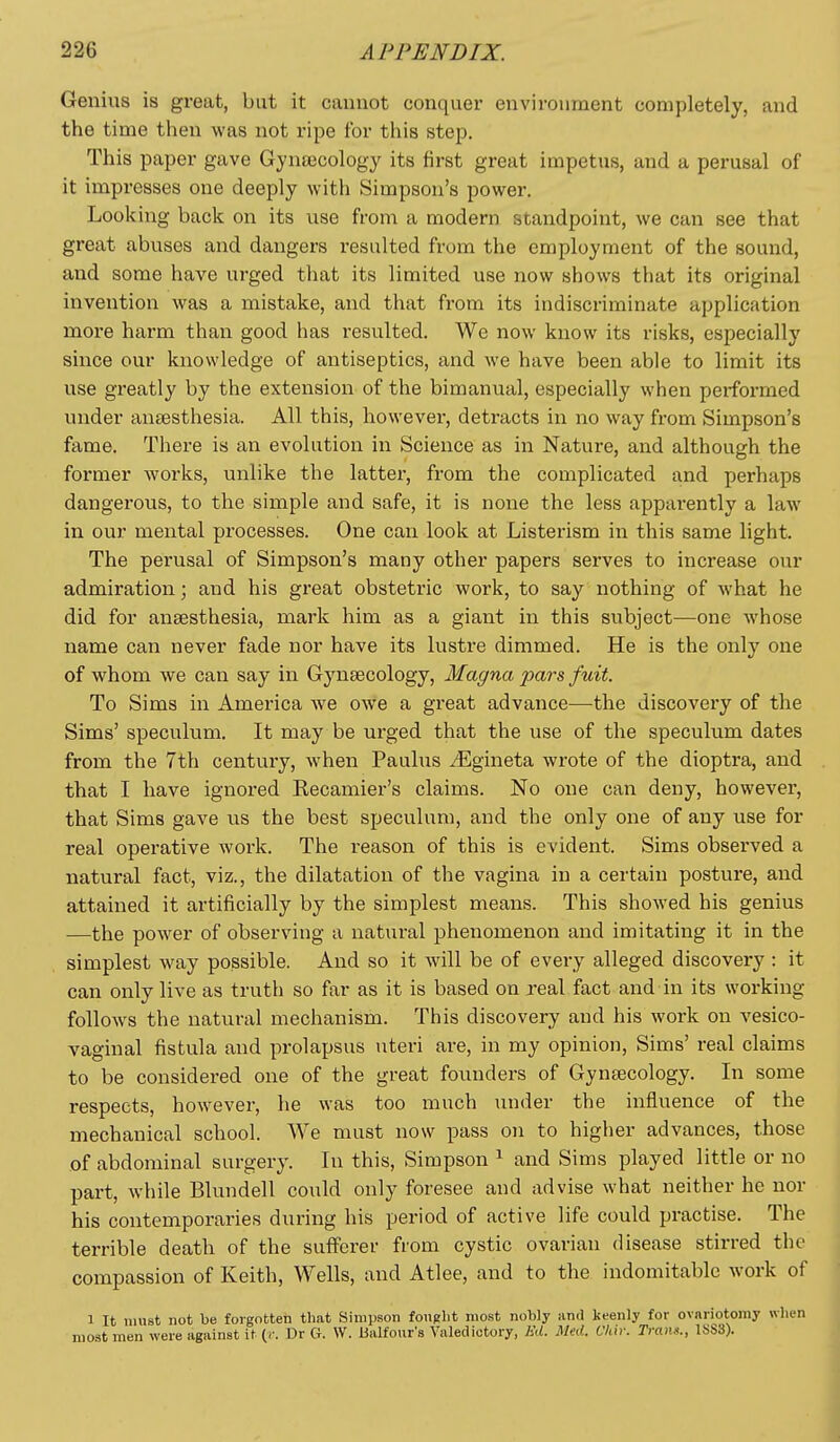 Genius is great, but it cannot conquer environment completely, and the time then was not ripe for this step. This paper gave Gjnajcology its first great impetus, and a perusal of it impresses one deeply with Simpson's power. Looking back on its use from a modern standpoint, we can see that great abuses and dangers resulted from the employment of the sound, and some have urged that its limited use now shows that its original invention was a mistake, and that from its indiscriminate application more harm than good has resulted. We now know its risks, especially since our knowledge of antiseptics, and we have been able to limit its use greatly by the extension of the bimanual, especially when perfoi'med under anaesthesia. All this, however, detracts in no way from Simpson's fame. There is an evolution in Science as in Nature, and although the former works, unlike the latter, from the complicated and perhaps dangerous, to the simple and safe, it is none the less apparently a law in our mental processes. One can look at Listerism in this same light. The perusal of Simpson's many other papers serves to increase our admiration; and his great obstetric work, to say nothing of what he did for ansesthesia, mark him as a giant in this subject—one whose name can never fade nor have its lustre dimmed. He is the only one of whom we can say in Gynsecology, Magna pars fuit. To Sims in America we owe a great advance—the discovery of the Sims' speculum. It may be urged that the use of the speculum dates from the 7th century, when Paulus ^Egineta wrote of the dioptra, and that I have ignored Recamier's claims. No one can deny, however, that Sims gave us the best speculum, and the only one of any use for real operative work. The reason of this is evident. Sims observed a natural fact, viz., the dilatation of the vagina in a certain posture, and attained it artificially by the simplest means. This showed his genius —the power of observing a natural phenomenon and imitating it in the simplest way possible. And so it will be of every alleged discovery : it can only live as truth so far as it is based on real fact and in its working follows the natural mechanism. This discovery and his work on vesico- vaginal fistula and prolapsus uteri are, in my opinion, Sims' real claims to be considered one of the great founders of Gynsecology. In some respects, however, he was too much luider the influence of the mechanical school. We must now pass on to higher advances, those of abdominal surgery. In this, Simpson ^ and Sims played little or no part, while Blundell could only foresee and advise what neither he nor his contemporaries during his period of active life could practise. The terrible death of the sufferer from cystic ovarian disease stirred the compassion of Keith, Wells, and Atlee, and to the indomitable work of 1 It must not be forgotten that Simpson fonglit most nobly and keenly for ovariotomy when most men were against it {<: Dr G. W. lialfour's Valedictory, Kd. Med. Chir. Tram., 1SS3).