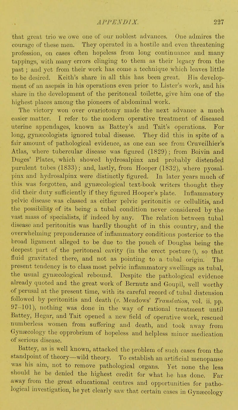 that groat trio we owe one of our noblest advances. (_)ne admires the co\iragc of these men. They operated in a hostile and even threatening profession, on cases often hopeless from long continuance and many tappings, with many errors clinging to them as their legacy from the past; and yet from their work has come a technique which leaves little to be desired. Keith's share in all this has been great. His develop- ment of an asepsis in his operations even prior to Lister's work, and his share in the development of the peritoneal toilette, give him one of the highest places among the pioneers of abdominal work. The victory won over ovariotomy made the next advance a much easier matter. I refer to the modern operative treatment of diseased uterine appendages, known as Battey's and Tait's operations. For long, gyntecologists ignored tubal disease. They did this in spite of a fair amoimt of pathological evidence, as one can see from Cruveilhier's Atlas, where tubercular disease was figured (1829); from Boivin and Duges' Plates, which showed hydrosalpinx and probably distended purulent tubes (1833); and, lastly, from Hooper (1832), where j)yosal- pinx and hydrosalpinx were distinctly figured. In later years much of this was forgotten, and gynaecological text-book writers thought they did their duty suflSciently if they figured Hooper's plate. Inflammatory pelvic disease was classed as either pelvic peritonitis or cellulitis, and the possibility of its being a tubal condition never considered by the vast mass of specialists, if indeed by any. The relation between tubal disease and peritonitis was hardly thought of in this country, and the overwhelming preponderance of inflammatory conditions posterior to the broad hgament alleged to be due to the pouch of Douglas being the deepest part of the peritoneal cavity (in the erect posture !), so that fluid gi-avitated there, and not as pointing to a tubal origin. The present tendency is to class most pelvic inflammatory swellings as tubal, the usual gynaecological rebound. Despite the pathological evidence already quoted and the great work of Bernutz and Goupil, well worthy of perusal at the present time, with its careful record of tubal distension followed by peritonitis and death {v. MeadoAvs' Translation, vol. ii. pp. 97-101), nothing was done in the way of rational treatment until Battey, Hegar, and Tait opened a new field of operative work, rescued numberless women from suff'ering and death, and took away from Gynaecology the opprobrium of hopeless and helpless minor medication of serious disease. Battey, as is well known, attacked the problem of such cases from the standpoint of theory—wild theory. To establish an artificial menopause was his aim, not to remove pathological organs. Yet none the less should he be denied the highest credit for what he has done. Far away from the great educational centres and opportunities for patho- logical investigation, he yet clearly saw that certain cases in Gynecology