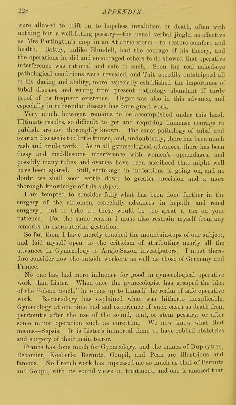 were allowed to drift on to hopeless invalidism or death, often with nothing but a well-fitting pessary—the usual verbal jingle, as effective as Mrs Partington's mop in an Atlantic storm—to restore comfort and health. Battey, unlike Blundell, had the courage of his theory, and the operations he did and encouraged others to do showed that operative interference was rational and safe in such. Soon the real naked-eye pathological conditions were revealed, and Tait speedily outstripped all in his daring and ability, more especially established the importance of tubal disease, and wrung from present pathology abundant if tardy proof of its frequent existence. Hegar was also in this advance, and especially in tubercular disease has done great work. Very much, however, remains to be accomplished under this head. Ultimate results, so difficult to get and requiring immense courage to publish, are not thoroughly known. The exact pathology of tubal and ovarian disease is too little known, and, undoubtedly, there has been much rash and crude work. As in all gyntecological advances, there has been fussy and meddlesome interference with women's appendages, and possibly many tubes and ovaries have been sacrificed that might well have been spared. Still, shrinkage in indications is going on, and no doubt we shall soon settle down to greater precision and a more thorough knowledge of this subject. I am tempted to consider fully what has been done further in the surgery of the abdomen, especially advances in hepatic and renal surgery; but to take up these would be too great a tax on your patience. For the same reason I must also restrain myself from any remarks on extra-uterine gestation. So far, then, I have merely touched the mountain-tops of our subject, and laid myself open to the criticism of attributing nearly all the advances in Gyntecology to Anglo-Saxon investigators. I must there- fore consider now the outside workers, as well as those of Germany and France. No one has had more influence for good in gynsecological opei'ative work than Lister. When once the gynaecologist has grasped the idea of the clean touch, he opens up to himself the realm of safe operative work. Bacteriology has explained what was hitherto inexplicable. Gynaecology at one time had sad experience of such cases as death from peritonitis after the use of the sound, tent, or stem pessary, or after some minor operation such as curetting. We now know what that means—Sepsis. It is Lister's immortal fame to have robbed obstetrics and surgery of their main terror. France has done much for Gynaecology, and the names of Dupuytren, Recamier, Koeberle, Bernutz, Goupil, and Pean are illustrious and famous. No French work has impressed me so much as that of Bernutz and Goupil, with its sound views on treatment, and one is amazed that