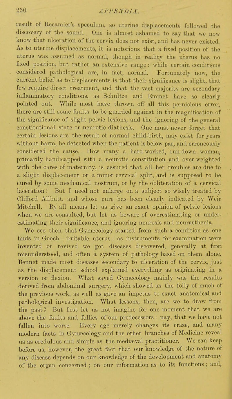 result of liecamier's speculum, so uterine displacements followed the discovery of the sound. One is almost ashamed to say that we now know that ulceration of the cervix does not exist, and has never existed. As to uterine displacements, it is notorious that a fixed position of the uterus was assumed as normal, though in reality the uterus has no fixed position, but rather an extensive range : while certain conditions considered pathological are, in fixct, normal. Fortunately now, the current belief as to displacements is that their significance is slight, that few require direct treatment, and that the vast majority are secondary inflammatory conditions, as Schultze and Emmet have so clearly pointed out. While most have thrown off all this pernicious error, there are still some faults to be guarded against in the magnification of the significance of slight pelvic lesions, and the ignoring of the general constitutional state or neurotic diathesis. One m\ist never forget that certain lesions are the result of normal child-birth, may exist for years without harm, be detected when the patient is below par, and erroneously considered the cause. How many a hard-worked, run-down woman, primarily handicapped with a neurotic constitution and over-weighted Avith the cares of maternity, is assured that all her troubles are due to a slight displacement or a minor cervical split, and is supposed to be cured by some mechanical nostrum, or by the obliteration of a cervical laceration ! But I need not enlarge on a subject so wisely treated by Clifford Allbutt, and whose cure has been clearly indicated by Weir Mitchell. By all means let us give an exact opinion of pelvic lesions when we are consulted, but let us beware of overestimating or under- estimating their significance, and ignoring neurosis aud neurasthenia. We see then that Gynsecology started from such a condition as one finds m Gooch—irritable uterus : as instruments for examination were invented or revived we got diseases discovered, generally at first misunderstood, and often a system of pathology based on them alone. Bennet made most diseases secondary to u.lceration of the cervix, just as the displacement school explained everything as originating in a version or flexion. What saved Gyntecology mainly was the results derived from abdominal surgery, which showed us the folly of much of the previous work, as well as gave an impetus to exact anatomical and pathological investigation. What lessons, then, are we to draw from the past? But first let us not imagine for one moment that we are above the faults and follies of our predecessors : nay, that we have not fallen into worse. Every age merely changes its craze, and many modern facts in Gynaecology and the other branches of Medicine reveal us as credulous and simple as the medifeval practitioner. We can keep before us, however, the great fact that our knowledge of the nature of any disease depends on our knowledge of the development and anatomy of the organ concerned; on our information as to its functions; and,