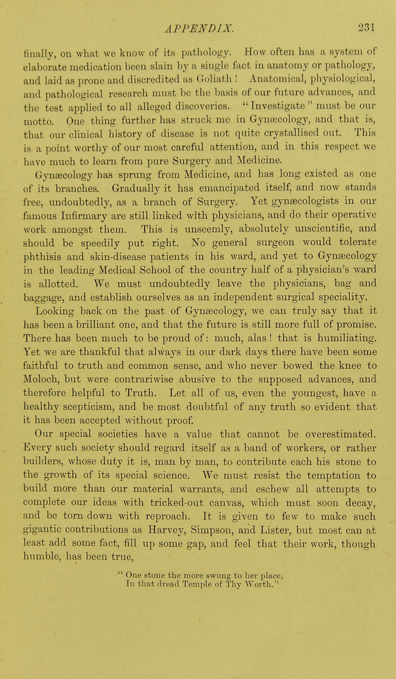 finally, on what wo know of its patliolog-y. How often has a system of eUiboi-ate medication been sUxin by a single fact in anatomy or patliology, and hxid as prone and discredited as Coliath ! Anatomical, physiological, and pathological research must be the basis of our future advances, and the test applied to all alleged discoveries.  Investigate  must be our motto. One thing further has struck mc in Gynecology, and that is, that our clinical history of disease is not quite crystallised out. This is a point worthy of our most careful attention, and in this respect we have much to learn from pure Surgery and Medicine. Gyntecology has sprung from Medicine, and has long existed as one of its branches. Gradually it has emancipated itself, and now stands free, undoubtedly, as a branch of Surgery. Yet gynsecologists in our famous Infirmary are still linked with physicians, and do their operative work amongst them. This is unseemly, absolutely unscientific, and should be speedily put right. No general surgeon would tolerate phthisis and skin-disease patients in his ward, and yet to Gynaecology in the leading Medical School of the country half of a physician's ward is allotted. We must undoubtedly leave the physicians, bag and baggage, and establish ourselves as an independent surgical speciality. Looking back on the past of Gyntecology, we can truly say that it has been a brilliant one, and that the future is still more full of promise. There has been much to be proud of: much, alas ! that is humiliating. Yet we are thankful that always in our dark days there have been some faithful to truth and common sense, and who never bowed the knee to Moloch, but were contrariwise abusive to the supposed advances, and therefore helpful to Truth. Let all of us, even the youngest, have a healthy scepticism, and be most doubtful of any truth so evident that it has been accepted without proof. Our special societies have a value that cannot be overestimated. Every such society should regard itself as a band of workers, or rather builders, whose duty it is, man by man, to contribute each his stone to the growth of its special science. We must resist the temptation to build more than our material warrants, and eschew all attempts to complete our ideas with tricked-out canvas, which must soon decay, and be torn down with reproach. It is given to few to make such gigantic contributions as Harvey, Simpson, and Lister, but most can at least add some fact, fill up some gap, and feel that their work, though humble, has been true,  One stone the more swung to her place, In that dread Temple of Thy Worth.