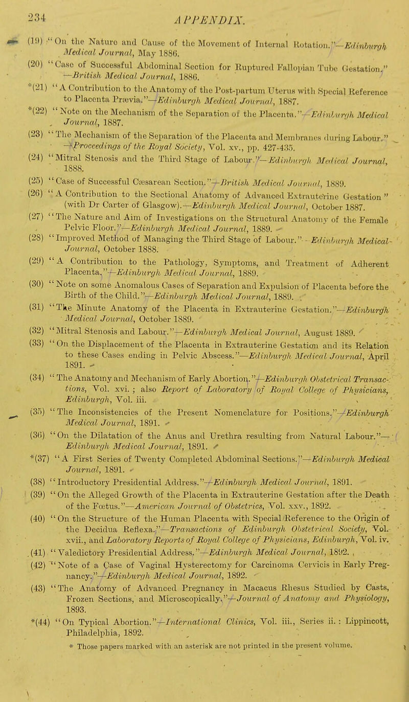 (]!)) On the Nature and Cause of the Movement of Internal llotation.—£'(/mi,«rr/& Medical Journal, ]May 188(). /  (20) Case of Successful Abdominal Section for Ruptured Falloi.ian Tube Gestation/' —British Medical Journal, 1886. ' ''{21) A Contribution to the Anatomy of the Post-partum Uterus with Special Reference to Placenta l^ioivm^—Edinhurijh Medical Jouriud, 1887. *(22)  Note on the Mechanism of the Separation of the Vltican^A.^-r^Eainluryh Medical , Journal, 1887. (23) The j\Iechanism of the Separation of the Placenta and Membranes during Labour. ■ -^proceedings of the Royal Societi/, Vol. xv., pp. 427-433. (24) Mitral Stenosis and the Third Stage of La.hom'.'/—Edinlmrrjh Medical Journal, 1888. (25) Case of Successful Csesarean Section.-r-ZWitsA Medical Jourmd, 1889. (26)  A Contribution to the Sectional Anatomy of Advanced E.xtrauteVine Gestation (with Dr Carter of Glasgow);—AWn6urr/A Medical Journal, October 1887. (27) The Nature and Aim of Investigations on the Structural Anatomy of the Female 'PeWic'Floor:.''—Edinburgh Medical Journal, 1%%%. (28) Improved Method of Managing the Third Stage of Labour. - Edinhurgh Medical- Journal, October 1888. (29) A Contribution to the Pathology, Symptoms, and Treatment of Adherent Placenta.—A^/miitr^/i Medical Journal, 1889. . (30) Note on some ^Vnomalous Cases of Separation and Expulsion of Placenta before the Birth of the ChSlA.''—Edinburgh Medical Journal, 1889. (31) The Minute Anatomy of the Placenta in Extrauterine Gestation.—j&'rfmfrMr^A Medical Journal, October 1889. ; (32) Mitral Stenosis and l&hom:—Edinburgh Medical Journal, August 1889. ^' (33) On the Displacement of the Placenta in Extrauterine Gestation and its Relation to these Cases ending in Pelvic Abscess.—Edinburgh Medical Jouriml, April 1891. - ■ (34)  The Anatomy and Mechanism of Early Abortion. —Edinburgh Obstetrical Transac- tions, Vol. xvi. ; also Report of Laboratory of Royal College of Physicians, Edinburgh, Vol. iii. . (3.^) The Inconsistencies of tlie Present Nomenclature for Voiiiiio\\ii.''-y'-Edinburgh Medical Journal, 1891. ^ (3(1) On the Dilatation of the Anus and Urethra resulting from Natural Labour.— Edinburgh Medical Journal, 1891. ^ *(37) A First Series of Twenty Completed Abdominal Sections.—Edinburgh Medical Journal, 1891. (38) Introductory Presidential Address.—Edinburgh Medical Journal, 1891. (39)  On the Alleged Growth of the Placenta in Extrauterine Gestation after the Death of the Foetus.—American Journal of Obstetrics, Vol. xxv., 1892. (40) On the Structure of the Human Placenta with Special Reference to the Origin of the Decidua Refiexa.—Transactions of Edinburgh Obstetrical Society/, Vol.- xvii., and Laboratory Reports of Royal College of Physicians, Edinburgh, Vol. iv, (41)  Valedictory Presidential Address.—Edinburgh Medical Journal, 1892. , (42) Note of a Case of Vaginal Hysterectomy for Carcinoma Cervicis in Early Preg- nancy.,—jtym^^Mrr/Zi Medical Journal, 1892. - (43) The Anatomy of Advanced Pregnancy in Ma.cacns Rhesus Studied by Casts, Frozen Sections, and Microscopically.—Journal of Anatomy and Physiology, 1893. *(44) On Tyjiical Abortion.—International Clinics, Vol. iii., Series ii. : Lippincott, Philadelphia, 1892.