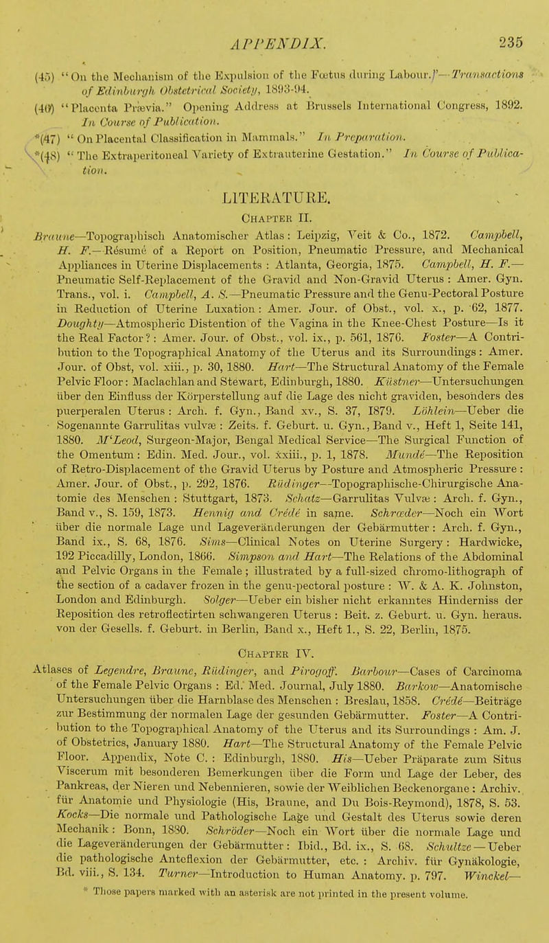 (4ri) On the Mechaiusni of the ExpulHioii of the Fuutus during litkhowi-.f—Tramactions of Edinbunjk Obstetrical Sooietij, lSi)3-!»4._ (4(>) Phicenta Prievia. Opening Address at Brussels International Congress, 1892. In Course of Fub/ication. *(47)  On Placental Classification in Mammals. In Frepuralion. ^*(-Jf^) The E.xtraperitonenl Variety of Exti aiiterine Gestation. In Course of PuUica- tioii. LITERATURE. . - Chapter II. ^nn(MC—Topographiscli Anatoniischer Atlas: Leipzig, \eit & Co., 1872. Campbell, H. F.—Resiimi! of a Report on Position, Pneumatic Pressure, anil Mechanical Appliances in Uterine Displacements : Atlanta, Georgia, 1875. Campbell, H. F.— Pneumatic Self-Replacement of the Gravid and Non-Gravid Uterus : Amer. Gyn. Trans., vol. i. Campbell, A. iS'. —Pneumatic Pressure and the Genu-Pectoral Posture in Reduction of Uterine Luxation : Amer. Jour, of Obst., vol. x., p. 62, 1877. Doughti/—Atmospheric Distention of the Vagina in the Knee-Chest Posture—Is it the Real Factor?: Amer. Joui-. of Obst., vol. ix., p. .561, 1876. Fostei—A Contri- Iration to the Topographical Anatomy of the Uterus and its Surroundings: Amer. Jour, of Obst, vol. xiii., p. 30, 1880. Hart—The Structural Anatomy of the Female Pelvic Floor: Maclachlan and Stewart, Edinburgh, 1880. Kiistner—Untersucbungen iiber den Einfluss der Korperstellung auf die Lage des nicht graviden, besohders des puerperalen Uterus : Arch. f. Gyn., Band xv., S. 37, 1879. Ldhlein—Ueber die ■ Sogenannte Garriilitas vulvte : Zeits. f. Geburt. u. Gyn., Band v., Heft 1, Seite 141, 1880. M'Leod, Surgeon-Major, Bengal Medical Service—The Surgical Function of the Omentum: Edin. Med. Jour., vol. xxiii., p. 1, 1878. Munde—The Reposition of Retro-Displacement of the Gravid Uterus by Postui-e and Atmospheric Pressure : Amer. Jour, of Obst., p. 292, 1876. Riidinyer—Topographische-Chirurgische Ana- tomic des Menschen : Stiittgart, 1873. Schatz—Garrulitas Vulva;: Arcli. f. Gyn., Band v., S. 159, 1873. Hennig and Crede in sajne. Schrcedcr—Noch ein Wort iiber die normale Lage und Lageveriinderungen der Gebarmutter : Arch. f. Gyn., Band ix., S. 68, 1876. Sims—Clinical Notes on LTterine Surgery: Hardwicke, 192 Piccadilly, London, 1866. Simpson and Hart—The Relations of the Abdominal and Pelvic Organs in the Female ; illustrated by a full-sized cliromo-lithograph of the section of a cadaver frozen in the genu-pectoral posture : W. & A. K. Johnston, London and Edinburgh. Solgei—Ueber ein bisher nicht erkanntes Hinderniss der Reposition des retroflectirten schwangeren Uterus : Beit. z. Geburt. u. Gyn. heraus. von der Gesells. f. Geburt. in Berlin, Band x.. Heft 1., S. 22, Berlin, 1875. Chapter IV. Atlases of Legendre, Braiinc, Riidinger, and Firogoff. Barbour—Cases of Carcinoma of the Female Pelvic Organs : Ed.' Med. Journal, July 1880. .B«rA;o2(;—Anatomische Untersucbungen tiber die Harnblase des Menschen : Breslau, 1858. C?-e'rfe'—Beitriige zur Bestimmung der normalen Lage der gesunden Gebarmutter. Foster—A Contri- - bution to the Topographical Anatomy of the Uterus and its Surroundings : Am. J. of Obstetrics, January 1880. Hart—The Structural Anatomy of the Female Pelvic Floor. Apjiendix, Note C. : Edinburgh, 1880. jy/s—Ueber Praparate zum Situs Viscerum mit besonderen Bemerkungen iiber die Form und Lage der Leber, des Pankreas, der Nieren und Nebennieren, sowie der Weiblichen Beckenorgane : Archiv. fiir Anatomie und Physiologie (His, Braune, and Du Bois-Reymond), 1878, S. 53. ^oc^s—Die normale und Pathologische Lage und Gestalt des Uterus sowie deren RIechanik : Bonn, 1880. Schroder—^oc\\ ein Wort tiber die normale Lage und die Lageveriinderungen der Gebarmutter: Ibid., Bd. ix., S. 68. ^'f^tM^tee — Ueber die pathologische Anteflexion der Gebarmutter, etc. : Archiv. fiir Gyniikologie, Bd. viii., S. 134. yttrne?-—Introduction to Human Anatomy, p. 797. Winckel—