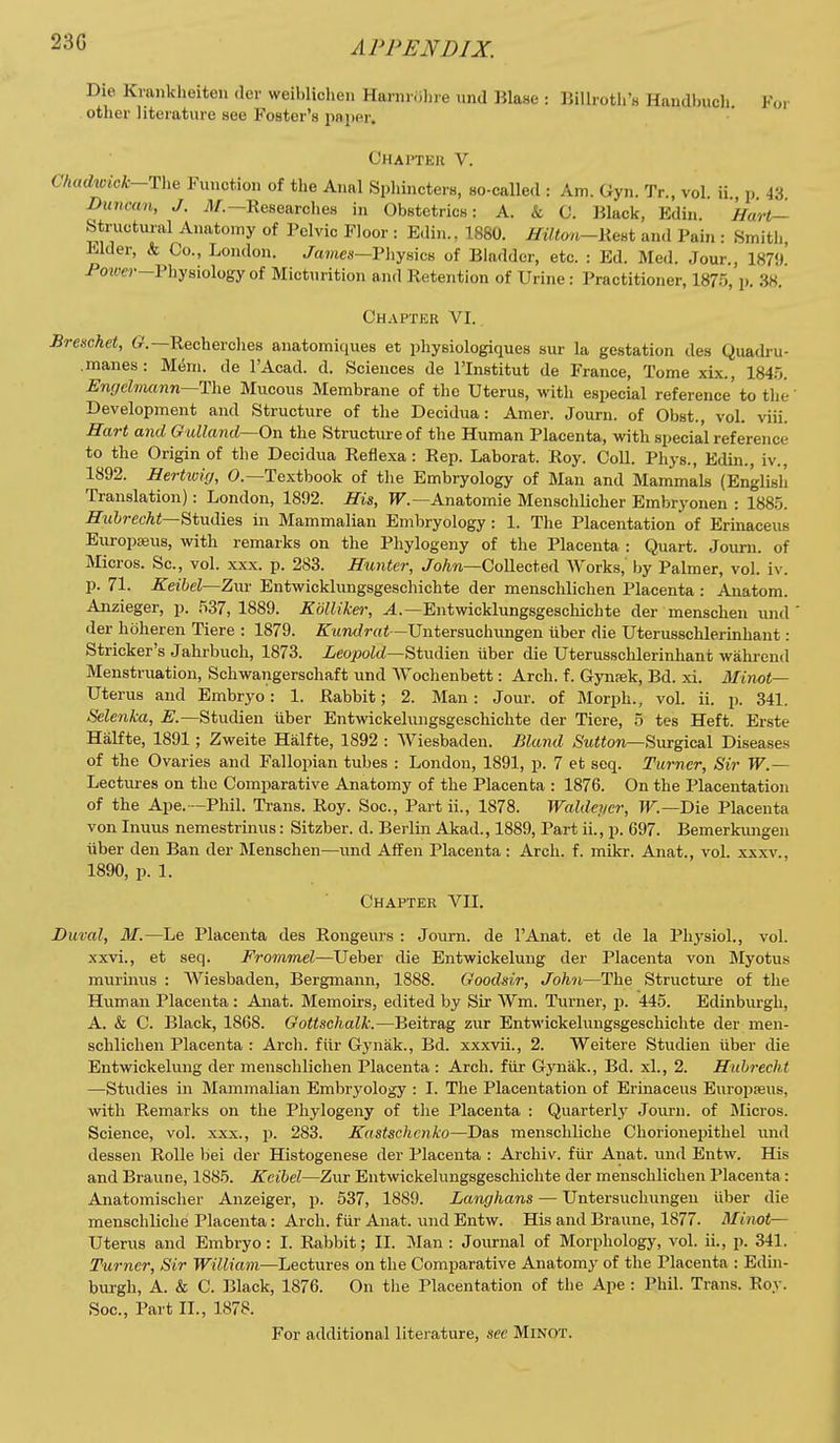 Die Kvankheiten der weiblichen Harnriihre und Blase : Billroth's Handbuch. For otlier literature see Foster's paper. Chapter V. CA«cZwicA:-The Function of the Anal Sphincters, so-called : Am. Gyn. Tr., vol. ii., p. 43. Duncan, J. A/.—Researches in Obstetrics: A. k C. Black, Edin Hart— Structui'al Anatomy of Pelvic Floor : Edin., 1880. ^tYton-Kest and Pain : Smith Elder, k Co., London. Barnes—Physics of Bladder, etc. : Ed. Med. Jour., 1879' PoHW-Physiologyof Micturition and Retention of Urine: Practitioner, 1875, p. 38. Chapter VI. Breschet, Recherches anatomiques et physiologiques sur la gestation des Quadru- .manes: M^m. de I'Acad. d. Sciences de I'lnstitut de France, Tome xix., 184.5. Engehiumn--T\\e Mucous Membrane of the Uterus, with especial reference to the' Development and Structure of the Decidua: Amer. Journ. of Obst., vol. viii. Hart and Giilkmd—On the Structure of the Human Placenta, with specia'l reference to the Origin of the Decidua Reflexa: Rep. Laborat. Roy. Coll. Phys., Edin., iv., 1892. Hertwig, 0.—Textbook of the Embryology of Man and Mammals (English Translation): London, 1892. His, TT.—Anatomie Menschlicher Embryonen : 1885. ^M&?-ec/i<—Studies in Mammalian Embryology: 1. The Placentation of Erinaceus EuropiBus, with remarks on the Phylogeny of the Placenta : Quart. Journ. of Micros. Sc., vol. xxx. p. 283. Hunter, JoAn—Collected Works, by Palmer, vol. iv. p. 71. Keihel—Zwi Entwicklungsgeschichte der menschlichen Placenta : Anatom. Anzieger, p. 537, 1889. Kolliker, ^.—Entwicklungsgeschichte der menschen und <ler hdheren Tiere : 1879. irtmt/?-««—Untersuchungen iiber die Uterusschlerinhant: Strieker's Jahrbuch, 1873. ieo^oM—Studien iiber die Uterusschlerinhant walirend Menstruation, Schwangerschaft und Wochenbett: Arch. f. Gynsek, Bd. xi. Minot— Uterus and Embryo: 1. Rabbit; 2. Man: Jour, of Morph., vol. ii. p. 341. Selenka, E.—Studien iiber Entwickelungsgeschichte der Tiere, 5 tes Heft. Erste Halfte, 1891; Zweite Halfte, 1892 : AViesbaden. Bland ,SM«on—Surgical Diseases of the Ovaries and Fallopian tubes : London, 1891, p. 7 et seq. Turner, Sir W.— Lectures on the Comparative Anatomy of the Placenta : 1876. On the Placentation of the Ape.—Phil. Trans. Roy. Soc, Part ii., 1878. Waldeycr, TF.—Die Placenta von Inuus nemestrinus: Sitzber. d. Berlin Akad., 1889, Part ii., p. 697. Bemerkungen iiber den Ban der Menschen—und Affen Placenta: Arch. f. mikr. Anat., vol. xxxv., 1890, p. 1. Chapter VII. Duval, M.—Le Placenta des Rongeurs : Journ. de I'Anat. et de la Physiol., vol. xxvi., et seq. Frommel—Ueber die Entwickelung der Placenta von Myotus murinus : AViesbaden, Bergmann, 1888. Goodsir, John—The Structure of the Human Placenta : Anat. Memoirs, edited by Sir AVm. Turner, p. 445. Edinbiu-gh, A. & C. Black, 1868. Gottschalk.—Beitrag zur Entwickelungsgeschichte der men- schlichen Placenta : Arch, fiir Gynak., Bd. xxxvii., 2. Weitere Studien iiber die Entwickelung der menschlichen Placenta : Arch, fiir Gj^nak., Bd. xl., 2. Huhrecht —Studies in Mammalian Embryology : I. The Placentation of Erinaceus Europseus, with Remarks on the Phylogeny of the Placenta : Quarterly Journ. of Micros. Science, vol. xxx., p. 283. Kastschcnko—Das menscliliche Chorioneijithel und dessen Rolle bei der Histogenese der Placenta : Archiv. fiir Anat. und Entw. His and Braune, 1885. Keibel—Zur Entwickelungsgeschichte der menschlichen Placenta: Anatomischer Anzeiger, p. 637, 1889. Langhans — Untersuchungeu iiber die menschliche Placenta: Arch, fiir Anat. und Entw. His and Braune, 1877. Minot— Uterus and Embryo: I. Rabbit; II. Man: Journal of Morphology, vol. ii., p. 341. Turner, Sir William—Lectures on the Comparative Anatomy of the Placenta : Edin- burgh, A. & C. Black, 1876. On the Placentation of the Ape : Phil. Trans. Roy. Soc, Part II., 1878. For additional litei ature, see Minot.