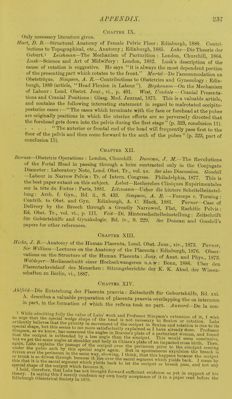 Chaptkh IX. Only necessary litevatme given. Hai% B. B.—Structural Anatomy of Female Pelvic Floor: Edinburgli, 1880. Contri- butions to Toi)ograi)liical, etc., Anatomy ; Edinburgh, 1885. irtA.t—DieTheorie der Gebm-t.i Leighman—Tlie Mechanism of Parturition : London, Churchill, 18G4. ZrfwA—Science and Art of Midwifery: London, 1882. Lunk's description of the cause of rotation is suggestive. He says it is always the most dependent portion of tlie presenting part which rotates to the front. Martel—T>G I'accommodation en Obstetrique. Simpson, A. i?.—Contributions to Obstetrics and Gynecology : Edin- burgh, 1880 (article, Head Flexion in Labour). Stephenson~On the Mechanism of Labour: Lond. Obstet. Jour., vi., p. 401. West, Uvedale — Cranial Presenta- tions and Cranial Positions : Glasg. Med. Journal, 1875. This is a valuable article, and contains the following interesting statement in regard to makotated occipito- posterior cases :—The cases which terminate with the face or forehead at the pubes are originally positions in which tlie uterine efforts are so perversely directed that the forehead gets down into the pelvis during the first stage (p. 323, conclusion 11). . ...  The anterior or frontal end of the head will frequently pass first to the floor of the pelvis and then come forward to the arch of the pubes  (p. 323, part of conclusion 15). Chapter XII. /J«?-Hcs—Obstetric Operations : London, Churchill. Duncan, J. The Revolutions of the Foetal Head in passing through a brim contracted only in the Conjugate Diameter : Laboratory Note, Lond. Obst. Tr., vol. xx. See also Discussion. Goodell —Labour in Narrow Pelvis : Tr. of Intern. Congress. Philadelphia, 1877. This is the best paper extant on this subject. Recherches Cliniques Experimentales siir la tete du Fcetus : Paris, 1881. Litz'mann—XJeheT die hintere Scheitelbeinstel- lung: Arch. f. Gyn., Bd. ii., S. 433. Simpson, A. i2.Forceps Turning- Contrib. to Obst. and Gyn. Edinburgh, A. C. Black, 1881. Turner—Case of Delivery by the Breech through a Greatly Narrowed, Flat, Rachitic Pelvis- Ed. Obst. Tr., vol. vi., p. 111. Veit—Di. Hinterscheitelbeinstellung: Zeitschrift fur Gebiirtshulfe and Gynakologie, Bd. iv., S. 229. See Duncan and Goodell's papers for other references. Chapter XIII. Hicks, J. Anatomy of the Human Placenta, Lond. Obst. Jour., xiv., 1873. Turner, Sir William—Lectures on the Anatomy of the Placenta : Edinburgh, 1876. Obser- vations on the Structure of the Human Placenta : Jour, of Anat. and Phys., 1873. Waldei/er—Medianschnitt einer Hochschwangeren u.s.w: Bonn, 1886. Uber den Placentarkreislauf des Menschen: Sitzungsberichte der K. K. Akad. der Wissen- schaften zu Berlin, vi., 1887. Chapter XIV. ■ ^A//eW--Die Entstehung der Placenta praevia: Zeitschrift fill- Geburtshiilfe, Bd xxi A. describes a valuable preparation of placenta praevia overlapping the os internum in part, in the formation of which the reflexa took no part. Auvard-Be la con- to\.re't'i,at-''thi*'';° ^V^ 'f °* Professor Simpson's extension of it I wish or trTun so culvTn ™ugV'^ecTs: U liefoTe^tlleV.'r,'' ^'-I'P- b-ause the oecipu't this that it is the sacral seg^i ent w Lh yields back t^^ T' ' ^ ^'^'^'^ special shape of the occiput which favours it l'''^'' ''^ ^ tulot''in'::y-::^'t^^^^^ evidence as yet in support of his Kainburgh o'sietricaf Socle y fn 18^^^^ '^ acceptance of it in a paper reuA^efore the