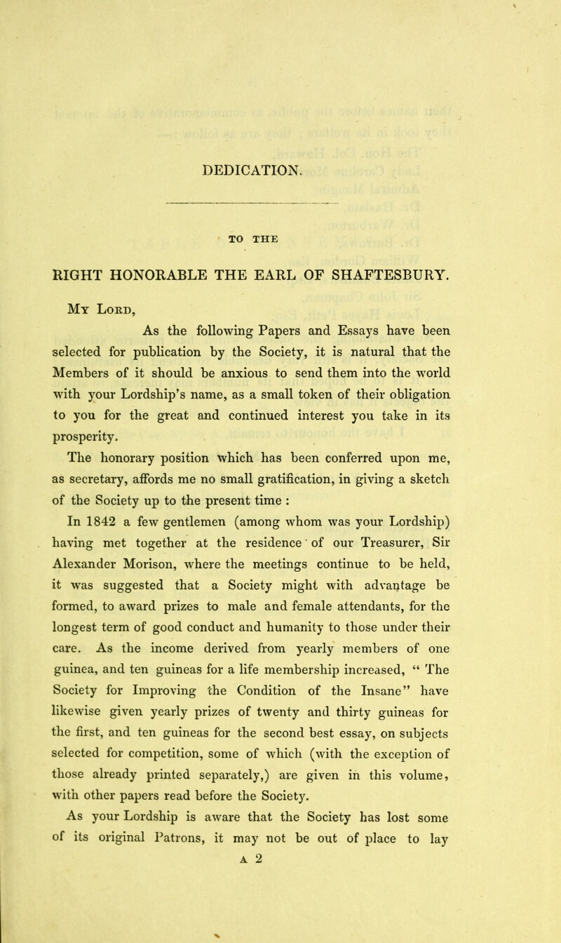 DEDICATION. TO THE RIGHT HONORABLE THE EARL OF SHAFTESBURY. My Lord, As the following Papers and Essays have been selected for publication by the Society, it is natural that the Members of it should be anxious to send them into the world with your Lordship's name, as a small token of their obligation to you for the great and continued interest you take in its prosperity. The honorary position which has been conferred upon me, as secretary, affords me no small gratification, in giving a sketch of the Society up to the present time : In 1842 a few gentlemen (among whom was your Lordship) having met together at the residence' of our Treasurer, Sir Alexander Morison, where the meetings continue to be held, it was suggested that a Society might with advantage be formed, to award prizes to male and female attendants, for the longest term of good conduct and humanity to those under their care. As the income derived from yearly members of one guinea, and ten guineas for a life membership increased,  The Society for Improving the Condition of the Insane have likewise given yearly prizes of twenty and thirty guineas for the first, and ten guineas for the second best essay, on subjects selected for competition, some of which (with the exception of those already printed separately,) are given in this volume, with other papers read before the Society. As your Lordship is aware that the Society has lost some of its original Patrons, it may not be out of place to lay