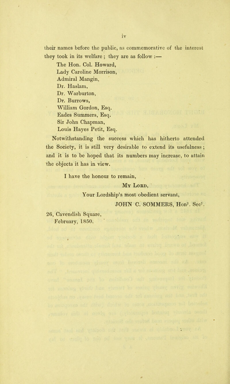 their names before the public, as commemorative of the interest they took in its welfare ; they are as follow :— The Hon. Col. Howard, Lady Caroline Morrison, Admiral Mangin, Dr. Haslam, Dr. Warburton, Dr. Burrows, William Gordon, Esq. Eades Summers, Esq, Sir John Chapman, Louis Hayes Petit, Esq. Notwithstanding the success which has hitherto attended the Society, it is still very desirable to extend its usefulness; and it is to be hoped that its numbers may increase, to attain the objects it has in view. I have the honour to remain. My Lord, Your Lordship's most obedient servant, JOHN C. SOMMERS, Hon^. Sec>. 26, Cavendish Square, February, 1850.