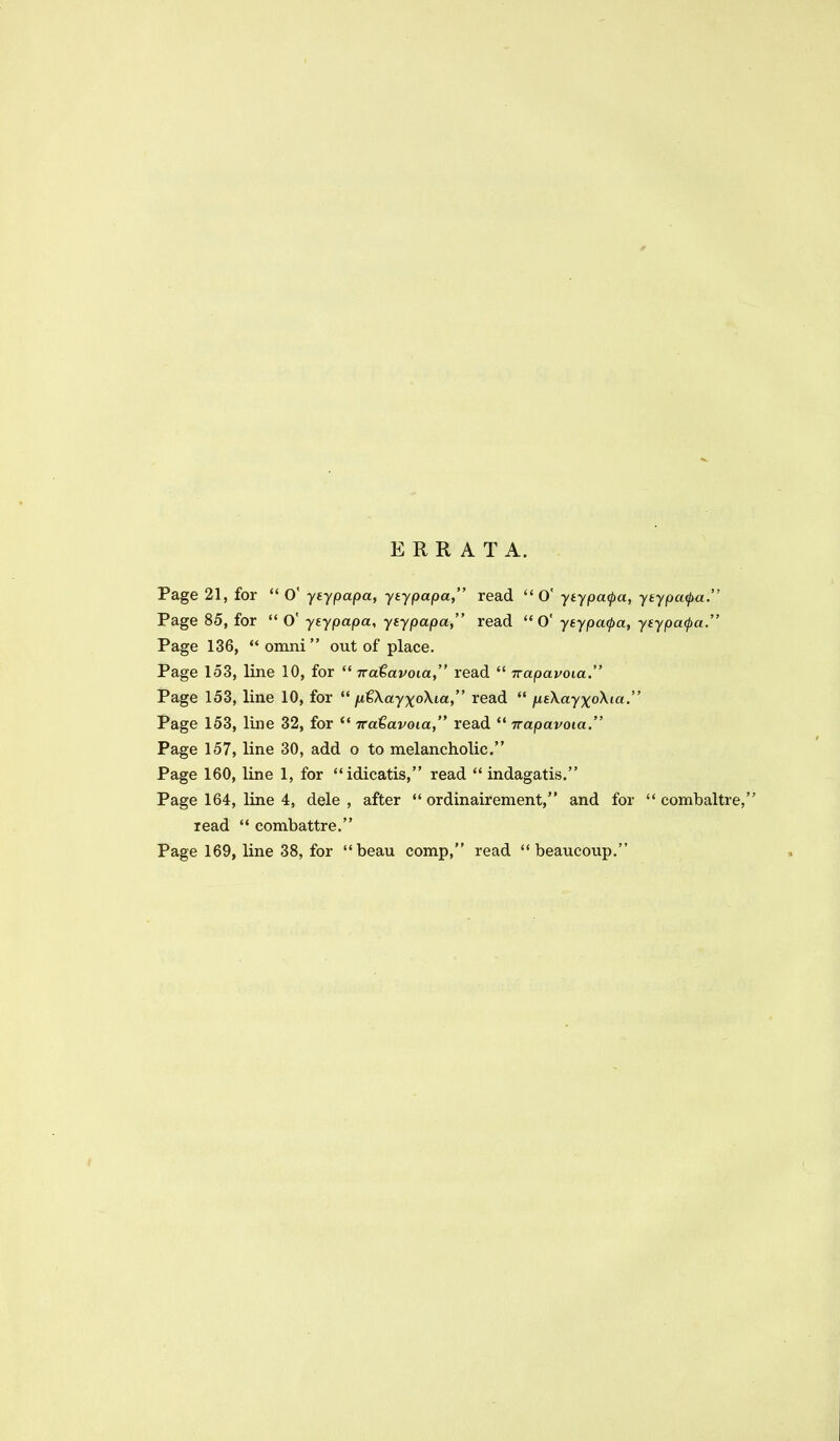 ERRATA. Page 21, for O' yeypapa, ytypapa, read O ytypa^a, yeypa<pa. Page 85, for O' yeypapa, yiypapa, read 0' yeypa(pa, yeypa^a. Page 136, omni out of place. Page 153, line 10, for 7ra€avoia, read Trapavoia. Page 153, line 10, for fxtXayxoXia, read jxeXayxoXia. Page 153, line 32, for Tratavoia, read *' irapavoia. Page 157, line 30, add o to melancholic. Page 160, line 1, for idicatis, read indagatis. Page 164, line 4, dele , after ordinairement, and for combaltre, read *' combattre. Page 169, line 38, for beau comp, read beaucoup.
