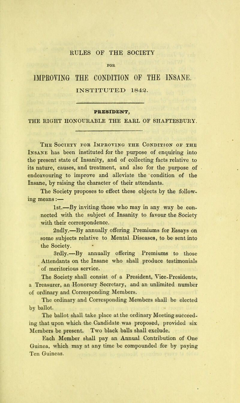 RULES OF THE SOCIETY FOR IMPEOVING THE CONDITION OF THE INSANE. INSTITUTED 1843. PRESIDENT; THE EIGHT HONOUIIABLE THE EARL OF SHAFTESBURY. The Society fob, Impkoying the Condition of the Insane has been instituted for the purpose of enquiring into the present state of Insanity, and of collecting facts relative to its nature, causes, and treatment, and also for the purpose of endeavouring to improve and alleviate the condition of the Insane, by raising the character of their attendants. The Society proposes to effect these objects by the follow- ing means:— 1st.—By inviting those who may in any way be con- nected with the subject of Insanity to favour the Society with their correspondence. 2ndly.—By annually offering Premiums for Essays on some subjects relative to Mental Diseases, to be sent into the Society. 3rdly.—By annually offering Premiums to those Attendants on the Insane who shall produce testimonials of meritorious service. The Society shall consist of a President, Vice-Presidents, a Treasurer, an Honorary Secretary, and an unlimited number of ordinary and Corresponding Members. The ordinary and Corresponding Members shall be elected by ballot. The ballot shall take place at the ordinary Meeting succeed- ing that upon which the Candidate was proposed, provided six Members be present. Two black balls shall exclude. Each Member shall pay an Annual Contribution of One Guinea, which may at any time be compounded for by paying Ten Guineas.