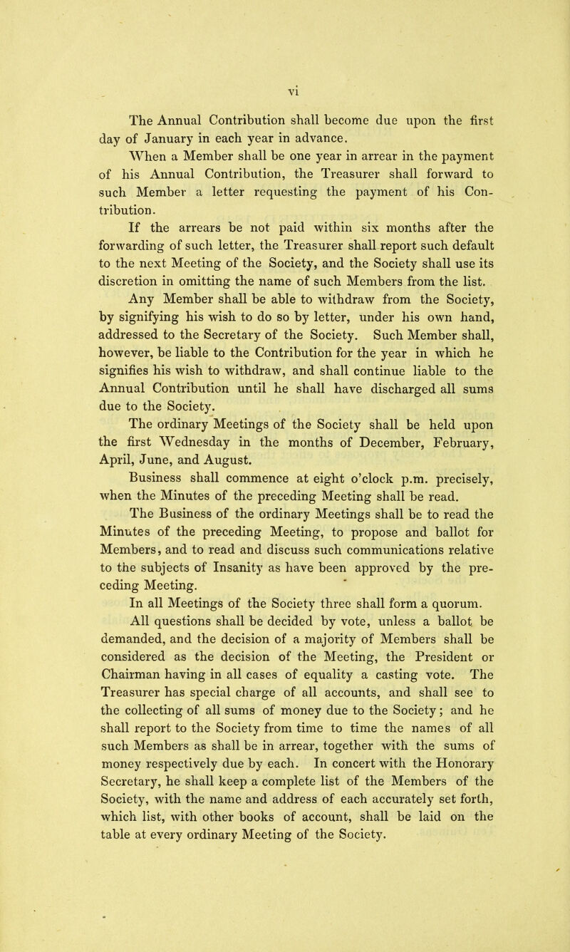 vi The Annual Contribution shall become due upon the first day of January in each year in advance. When a Member shall be one year in arrear in the payment of his Annual Contribution, the Treasurer shall forward to such Member a letter requesting the payment of his Con- tribution. If the arrears be not paid within six months after the forwarding of such letter, the Treasurer shall report such default to the next Meeting of the Society, and the Society shall use its discretion in omitting the name of such Members from the list. Any Member shall be able to withdraw from the Society, by signifying his wish to do so by letter, under his own hand, addressed to the Secretary of the Society. Such Member shall, however, be liable to the Contribution for the year in which he signifies his wish to withdraw, and shall continue liable to the Annual Contribution until he shall have discharged all sums due to the Society. The ordinary Meetings of the Society shall be held upon the first Wednesday in the months of December, February, April, June, and August. Business shall commence at eight o'clock p.m. precisely, when the Minutes of the preceding Meeting shall be read. The Business of the ordinary Meetings shall be to read the Minutes of the preceding Meeting, to propose and ballot for Members, and to read and discuss such communications relative to the subjects of Insanity as have been approved by the pre- ceding Meeting. In all Meetings of the Society three shall form a quorum. All questions shall be decided by vote, unless a ballot be demanded, and the decision of a majority of Members shall be considered as the decision of the Meeting, the President or Chairman having in all cases of equality a casting vote. The Treasurer has special charge of all accounts, and shall see to the collecting of all sums of money due to the Society; and he shall report to the Society from time to time the names of all such Members as shall be in arrear, together with the sums of money respectively due by each. In concert with the Honorary Secretary, he shall keep a complete list of the Members of the Society, with the name and address of each accurately set forth, which list, with other books of account, shall be laid on the table at every ordinary Meeting of the Society.