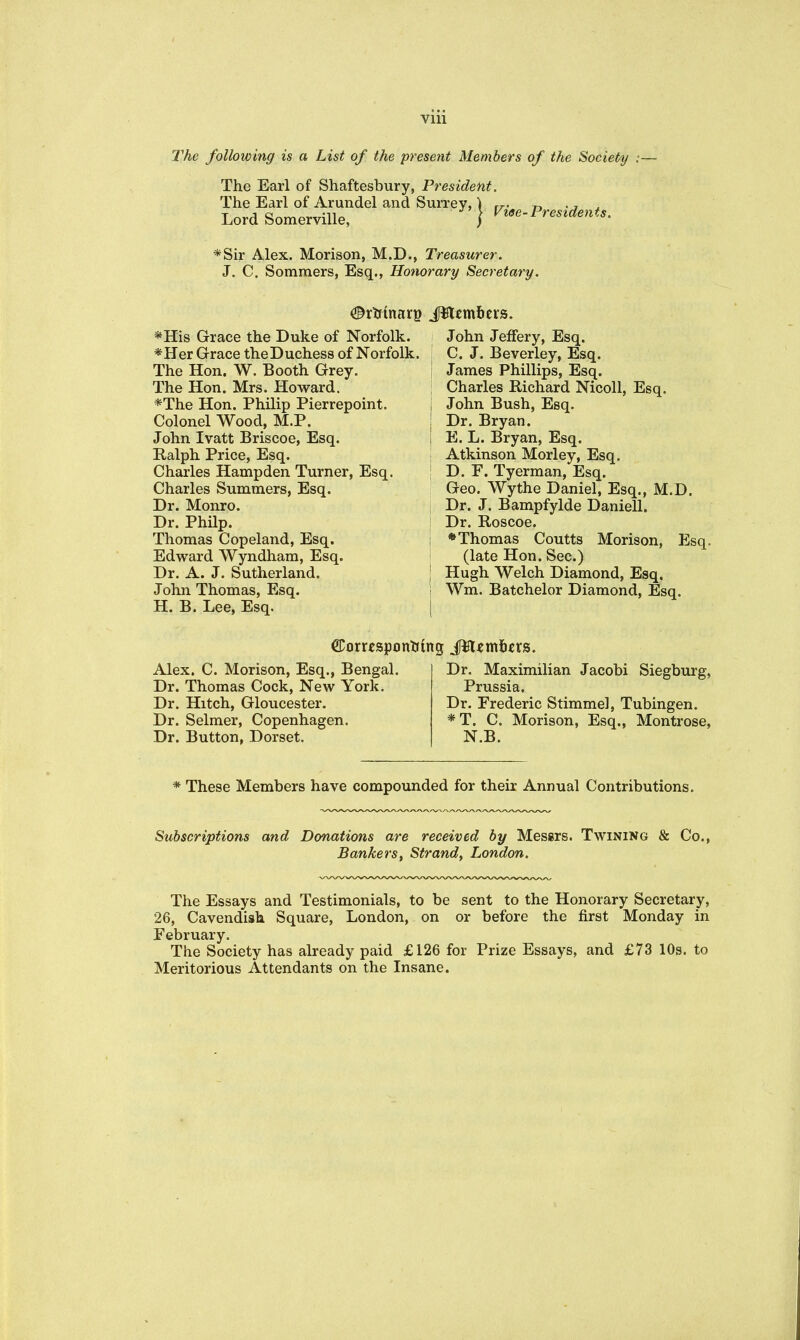 following is a List of the present Members of the Society :— The Earl of Shaftesbury, President. The Earl of Arundel and Surrey,) rr- n • i ^ Lord Somerville, } Presidents, *Sir Alex. Morison, M.D., Treasurer. J. C. Sommers, Esq., Hotiorary Secretary. *His Grace the Duke of Norfolk. *Her Grace the Duchess of Norfolk. The Hon. W. Booth Grey. The Hon. Mrs. Howard. *The Hon. Philip Pierrepoint. Colonel Wood, M.P. John Ivatt Briscoe, Esq. Ralph Price, Esq. Charles Hampden Turner, Esq. Charles Summers, Esq. Dr. Monro. Dr. PhHp. Thomas Copeland, Esq. Edward Wyndhara, Esq. Dr. A. J. Sutherland. John Thomas, Esq. H. B. Lee, Esq. John Jeffery, Esq. C. J. Beverley, Esq. James Phillips, Esq. Charles Richard Nicoll, Esq. John Bush, Esq. Dr. Bryan. E. L. Bryan, Esq. Atkinson Morley, Esq. D. F. Tyerman, Esq. Geo. Wythe Daniel, Esq., M.D. Dr. J. Bampfylde Daniell. Dr. Roscoe. *Thomas Coutts Morison, Esq. (late Hon. Sec.) Hugh Welch Diamond, Esq. Wm. Batchelor Diamond, Esq. ©omsponUing JW^mJi^riS. Alex. C. Morison, Esq., Bengal. Dr. Thomas Cock, New York. Dr. Hitch, Gloucester. Dr. Selmer, Copenhagen. Dr. Button, Dorset. Dr. Maximilian Jacobi Siegburg, Prussia. Dr. Frederic Stimmel, Tubingen. *T. C. Morison, Esq., Montrose, N.B. * These Members have compounded for their Annual Contributions. Subscriptions and Donations are received by Messrs. Twining & Co., Bankers, Strand, London. The Essays and Testimonials, to be sent to the Honorary Secretary, 26, Cavendish Square, London, on or before the first Monday in February. The Society has already paid £126 for Prize Essays, and £73 10s. to Meritorious Attendants on the Insane.