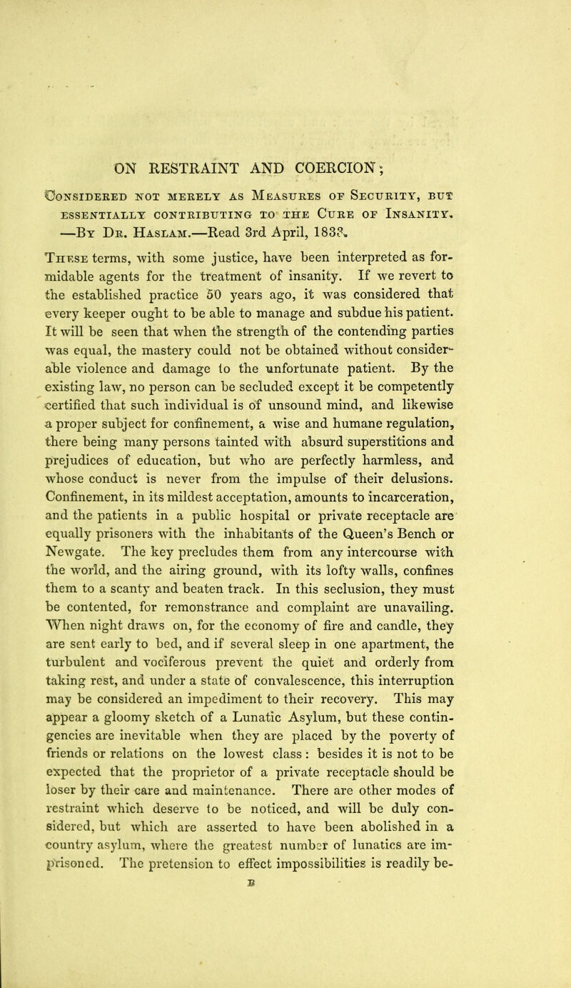 ON KESTRAINT AND COERCION; ©ONSIDEKED NOT MERELY AS MEASURES OE SECURITY, BU$ ESSENTIALLY CONTRIBUTING TO THE CuRE OE INSANITY, —By Dr. Haslam.—Read 3rd. April, 1838^ These terms, with some justice, have been interpreted as for- midable agents for the treatment of insanity. If we revert to the established practice 50 years ago, it was considered that every keeper ought to be able to manage and subdue his patient. It will be seen that when the strength of the contending parties was equal, the mastery could not be obtained without consider*- able violence and damage io the unfortunate patient. By the existing law, no person can be secluded except it be competently certified that such individual is of unsound mind, and likewise a proper subject for confinement, a wise and humane regulation, there being many persons tainted with absurd superstitions and prejudices of education, but who are perfectly harmless, and whose conduct is never from the impulse of their delusions. Confinement, in its mildest acceptation, amounts to incarceration, and the patients in a public hospital or private receptacle are equally prisoners with the inhabitants of the Queen's Bench or Newgate. The key precludes them from any intercourse with the world, and the airing ground, with its lofty walls, confines them to a scanty and beaten track. In this seclusion, they must be contented, for remonstrance and complaint are unavailing. When night draws on, for the economy of fire and candle, they are sent early to bed, and if several sleep in one apartment, the turbulent and vociferous prevent the quiet and orderly from taking rest, and under a state of convalescence, this interruption may be considered an impediment to their recovery. This may appear a gloomy sketch of a Lunatic Asylum, but these contin- gencies are inevitable when they are placed by the poverty of friends or relations on the lowest class : besides it is not to be expected that the proprietor of a private receptacle should be loser by their <iare and maintenance. There are other modes of restraint which deserve to be noticed, and will be duly con- sidered, but which are asserted to have been abolished in a country asylum, where the greatest numbar of lunatics are im- prisoned. The pretension to eff'ect impossibilities is readily be- lt