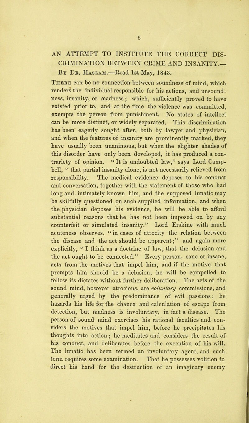 AN ATTEMPT TO INSTITUTE THE CORRECT DIS-^ CRIMINATION BETWEEN CRIME AND INSANITY.— By Dr. Haslam.—Read 1st May, 1843. There can be no connection between soundness of mind, which renders the individual responsible for his actions, and unsound- ness, insanity, or madness ; which, sufficiently proved to have existed prior to, and at the time the violence was committed, exempts the person from punishment. No states of intellect can be more distinct, or widely separated. This discrimination has been eagerly sought after, both by lawyer and physician, and when the features of insanity are prominently marked, they have usually been unanimous, but when the slighter shades of this disorder have only been developed, it has produced a con- trariety of opinion.  It is undoubted law, says Lord Camp- bell,  that partial insanity alone, is not necessarily relieved from responsibility. The medical evidence deposes to his conduct and conversation, together with the statement of those who had long and intimately known him, and the supposed lunatic may be skilfully questioned on such supplied information, and when the physician deposes his evidence, he will be able to afford substantial reasons that he has not been imposed on by any counterfeit or simulated insanity. Lord Erskine with much acuteness observes,  in cases of atrocity the relation between the disease and the act should be apparent; and again more explicitly,  I think as a doctrine of law, that the delusion and the act ought to be connected. Every person, sane or insane, acts from the motives that impel him, and if the motive that prompts him should be a delusion, he will be compelled to follow its dictates without further deliberation. The acts of the sound mind, however atrocious, are voluntary commissions, and generally urged by the predominance of evil passions; he hazards his life for the chance and calculation of escape from detection, but madness is involuntary, in fact a disease. The person of sound mind exercises his rational faculties and con- siders the motives that impel him, before he precipitates his thoughts into action; he meditates and considers the result of his conduct, and deliberates before the execution of his will. The lunatic has been termed an involuntary agent, and such term requires some examination. That he possesses volition to direct his hand for the destruction of an imaginary enemy