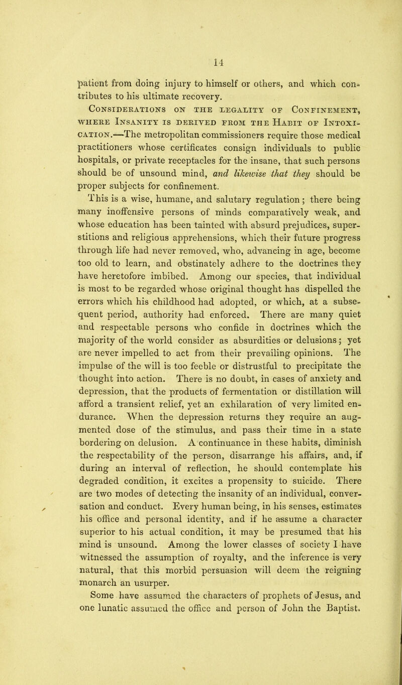 patient from doing injury to himself or others, and which eon- tributes to his ultimate recovery. CONSIDEEATIONS ON THE LEGALITY OE CoNEINEMENT, WHERE Insanity is dehived eeom the Habit of Intoxi- cation.—The metropolitan commissioners require those medical practitioners whose certificates consign individuals to public hospitals, or private receptacles for the insane, that such persons should be of unsound mind, and likewise that they should be proper subjects for confinement. This is a wise, humane, and salutary regulation; there being many inoffensive persons of minds comparatively weak, and whose education has been tainted with absurd prejudices, super- stitions and religious apprehensions, which their future progress through life had never removed, who, advancing in age, become too old to learn, and obstinately adhere to the doctrines they have heretofore imbibed. Among our species, that individual is most to be regarded whose original thought has dispelled the errors which his childhood had adopted, or which, at a subse- quent period, authority had enforced. There are many quiet and respectable persons who confide in doctrines which the majority of the world consider as absurdities or delusions; yet are never impelled to act from their prevailing opinions. The impulse of the will is too feeble or distrustful to precipitate the thought into action. There is no doubt, in cases of anxiety and depression, that the products of fermentation or distillation will afibrd a transient relief, yet an exhilaration of very limited en^ durance. When the depression returns they require an aug- mented dose of the stimulus, and pass their time in a state bordering on delusion. A continuance in these habits, diminish the respectability of the person, disarrange his affairs, and, if during an interval of reflection, he should contemplate his degraded condition, it excites a propensity to suicide. There are two modes of detecting the insanity of an individual, conver- sation and conduct. Every human being, in his senses, estimates his ofiice and personal identity, and if he assume a character superior to his actual condition, it may be presumed that his mind is unsound. Among the lower classes of society I have witnessed the assumption of royalty, and the inference is very natural, that this morbid persuasion will deem the reigning monarch an usurper. Some have assumed the characters of prophets of Jesus, and one lunatic assumed the office and person of John the Baptist*