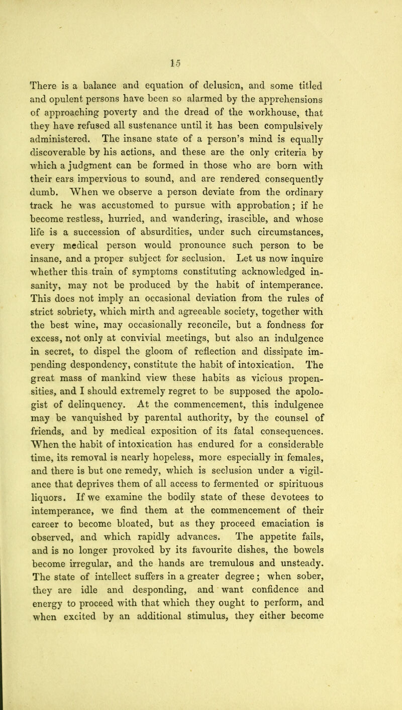 There is a balance and equation of delusion, and some titled and opulent persons have been so alarmed by the apprehensions of approaching poverty and the dread of the workhouse, that they have refused all sustenance until it has been compulsively administered. The insane state of a person's mind is equally discoverable by his actions, and these are the only criteria by which a judgment can be formed in those who are born with their ears impervious to sound, and are rendered consequently dumb. When we observe a person deviate from the ordinary track he was accustomed to pursue with approbation; if he become restless, hurried, and wandering, irascible, and whose life is a succession of absurdities, under such circumstances, every medical person would pronounce such person to be insane, and a proper subject for seclusion. Let us now inquire whether this train of symptoms constituting acknowledged in- sanity, may not be produced by the habit of intemperance. This does not imply an occasional deviation from the rules of strict sobriety, which mirth and agreeable society, together with the best wine, may occasionally reconcile, but a fondness for excess, not only at convivial meetings, but also an indulgence in secret, to dispel the gloom of reflection and dissipate im- pending despondency, constitute the habit of intoxication. The great mass of mankind view these habits as vicious propen- sities, and I should extremely regret to be supposed the apolo- gist of delinquency. At the commencement, this indulgence may be vanquished by parental authority, by the counsel of friends, and by medical exposition of its fatal consequences. When the habit of intoxication has endured for a considerable time, its removal is nearly hopeless, more especially in females, and there is but one remedy, which is seclusion under a vigil- ance that deprives them of all access to fermented or spirituous liquors. If we examine the bodily state of these devotees to intemperance, we find them at the commencement of their career to become bloated, but as they proceed emaciation is observed, and which rapidly advances. The appetite fails, and is no longer provoked by its favourite dishes, the bowels become irregular, and the hands are tremulous and unsteady. The state of intellect suffers in a greater degree; when sober, they are idle and desponding, and want confidence and energy to proceed with that which they ought to perform, and when excited by an additional stimulus, they either become