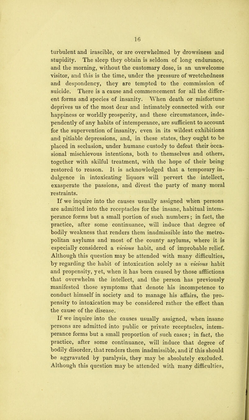 turbulent and irascible, or are overwhelmed by drowsiness and stupidity. The sleep they obtain is seldom of long endurance, and the morning, without the customary dose, is an unwelcome visitor, and this is the time, under the pressure of wretchedness and despondency, they are tempted to the commission of suicide. There is a cause and commencement for all the differ- ent forms and species of insanity. When death or misfortune deprives us of the most dear and intimately connected with our happiness or worldly prosperity, and these circumstances, inde- pendently of any habits of intemperance, are sufficient to account for the supervention of insanity, even in its wildest exhibitions and pitiable depressions, and, in these states, they ought to be placed in seclusion, under humane custody to defeat their occa- sional mischievous intentions, both to themselves and others, together with skilful treatment, with the hope of their being restored to reason. It is acknowledged that a temporary in- dulgence in intoxicating liquors will pervert the intellect, exasperate the passions, and divest the party of many moral restraints. If we inquire into the causes usually assigned when persons are admitted into the receptacles for the insane, habitual intem- perance forms but a small portion of such numbers ; in fact, the practice, after some continuance, will induce that degree of bodily weakness that renders them inadmissible into the metro- politan asylums and most of the county asylums, where it is especially considered a vicious habit, and of improbable relief. Although this question may be attended with many difficulties, by regarding the habit of intoxication solely as a vicious habit and propensity, yet, when it has been caused by those afflictions that overwhelm the intellect, and the person has previously manifested those symptoms that denote his incompetence to conduct himself in society and to manage his affairs, the pro- pensity to intoxication may be considered rather the effect than the cause of the disease. If we inquire into the causes usually assigned, when insane persons are admitted into public or private receptacles, intem- perance forms but a small proportion of such cases ; in fact, the practice, after some continuance, will induce that degree of bodily disorder, that renders them inadmissible, and if this should be aggravated by paralysis, they may be absolutely excluded. Although this question may be attended with many difficulties,