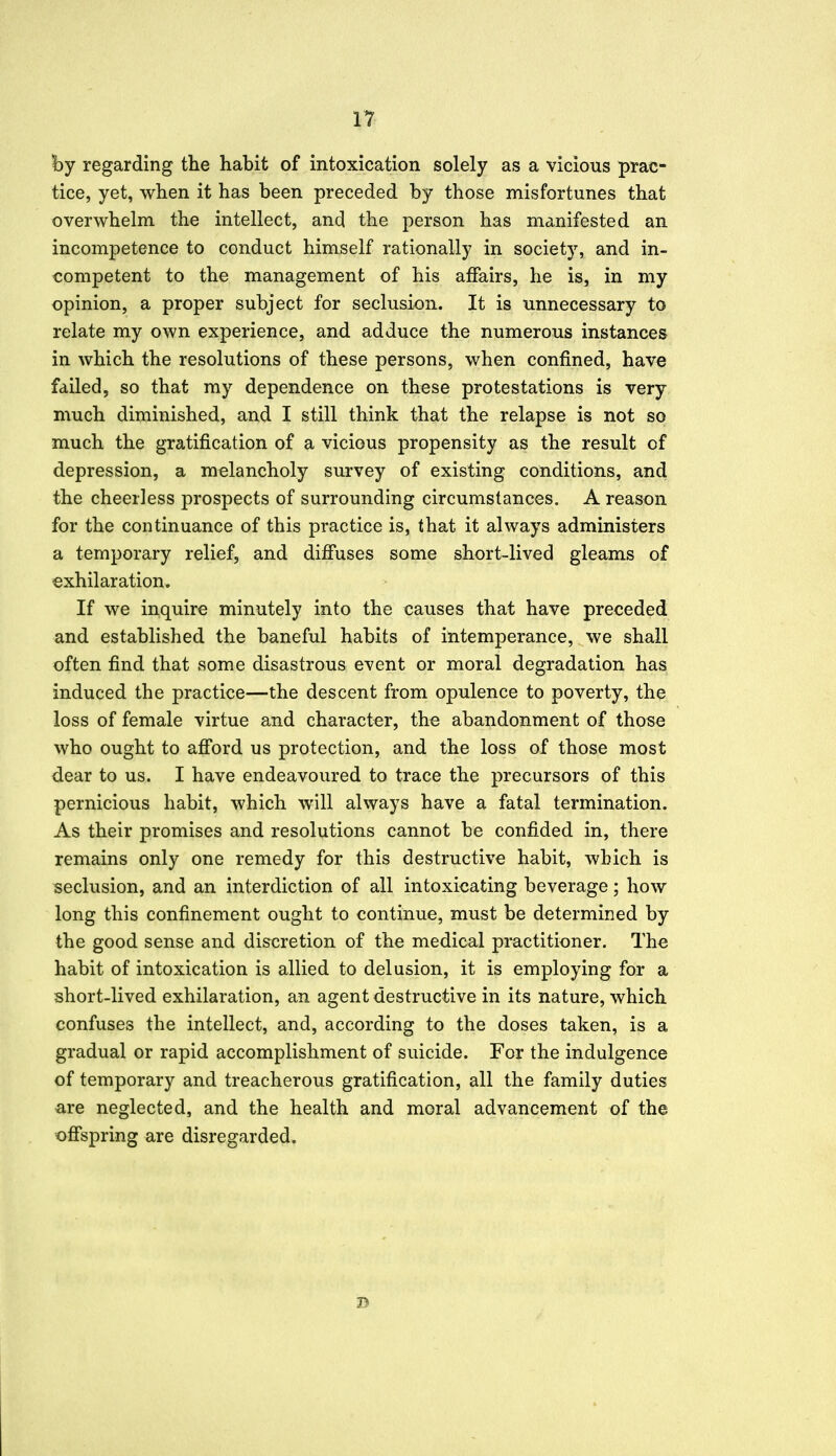 hj regarding the habit of intoxication solely as a vicious prac- tice, yet, when it has been preceded by those misfortunes that overwhelm the intellect, and the person has manifested an incompetence to conduct himself rationally in society, and in- competent to the management of his affairs, he is, in my opinion, a proper subject for seclusion. It is unnecessary to relate my own experience, and adduce the numerous instances in which the resolutions of these persons, when confined, have failed, so that my dependence on these protestations is very much diminished, and I still think that the relapse is not so much the gratification of a vicious propensity as the result of depression, a melancholy survey of existing conditions, and the cheerless prospects of surrounding circumstances. A reason for the continuance of this practice is, that it always administers a temporary relief, and diffuses some short-lived gleams of exhilaration. If we inquire minutely into the causes that have preceded and established the baneful habits of intemperance, we shall often find that some disastrous event or moral degradation has induced the practice—the descent from opulence to poverty, the loss of female virtue and character, the abandonment of those who ought to afford us protection, and the loss of those most dear to us. I have endeavoured to trace the precursors of this pernicious habit, which will always have a fatal termination. As their promises and resolutions cannot be confided in, there remains only one remedy for this destructive habit, which is seclusion, and an interdiction of all intoxicating beverage; how long this confinement ought to continue, must be determined by the good sense and discretion of the medical practitioner. The habit of intoxication is allied to delusion, it is employing for a short-lived exhilaration, an agent destructive in its nature, which confuses the intellect, and, according to the doses taken, is a gradual or rapid accomplishment of suicide. For the indulgence of temporary and treacherous gratification, all the family duties are neglected, and the health and moral advancement of the offspring are disregarded. B
