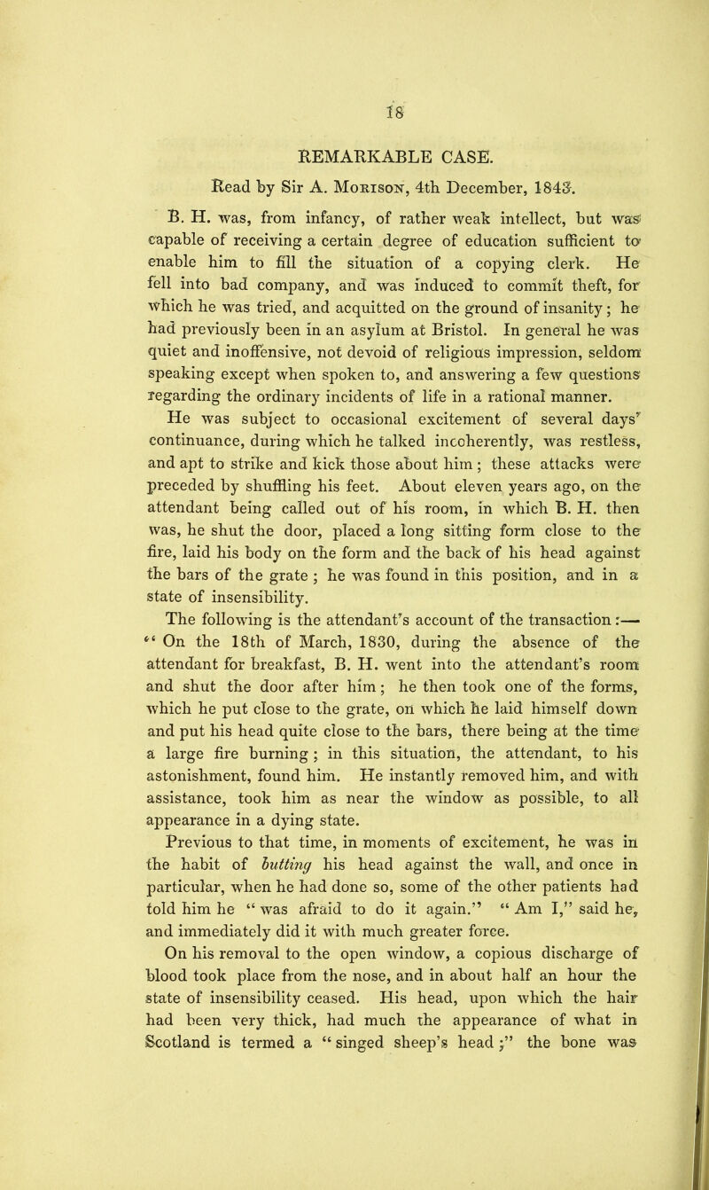 18- HEMARKABLE CASE. Read by Sir A. Mohison, 4th December, 184S-. B. H. was, from infancy, of rather weak intellect, but wass capable of receiving a certain degree of education sufficient ta enable him to fill the situation of a copying clerk. He- fell into bad company, and was induced to commit theft, for which he was tried, and acquitted on the ground of insanity; he had previously been in an asylum at Bristol. In general he was quiet and inoffensive, not devoid of religious impression, seldom' speaking except when spoken to, and answering a few questions' regarding the ordinary incidents of life in a rational manner. He was subject to occasional excitement of several days' continuance, during which he talked incoherently, was restless, and apt to strike and kick those about him ; these attacks were preceded by shuffling his feet. About eleven years ago, on the' attendant being called out of his room, in which B. H. then was, he shut the door, placed a long sitting form close to the fire, laid his body on the form and the back of his head against the bars of the grate ; he was found in this position, and in a state of insensibility. The following is the attendant's account of the transaction:— ^' On the 18th of March, 1830, during the absence of the attendant for breakfast, B. H. went into the attendant's room and shut the door after him; he then took one of the forms, which he put close to the grate, on which he laid himself down and put his head quite close to the bars, there being at the time a large fire burning; in this situation, the attendant, to his astonishment, found him. He instantly removed him, and with assistance, took him as near the window as possible, to all appearance in a dying state. Previous to that time, in moments of excitement, he was in the habit of butting his head against the wall, and once in particular, when he had done so, some of the other patients had told him he was afraid to do it again. Am I, said he, and immediately did it with much greater force. On his removal to the open window, a copious discharge of blood took place from the nose, and in about half an hour the state of insensibility ceased. His head, upon which the hair- had been very thick, had much the appearance of what in Scotland is termed a singed sheep's headthe bone was