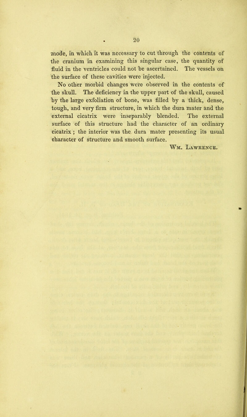 mode, in wliicli it was necessary to cut through the contents of tlie cranium in examining this singular case, the quantity of fluid in the ventricles could not be ascertained. The vessels on the surface of these cavities were injected. No other morbid changes were observed in the contents of the skull. The deficiency in the upper part of the skull, caused by the large exfoliation of bone, was filled by a thick, dense, tough, and very firm structure, in which the dura mater and the external cicatrix were inseparably blended. The external surface of this structure had the character of an ordinary cicatrix ; the interior was the dura mater presenting its usual character of structure and smooth surface. Wm. Lawkence, •