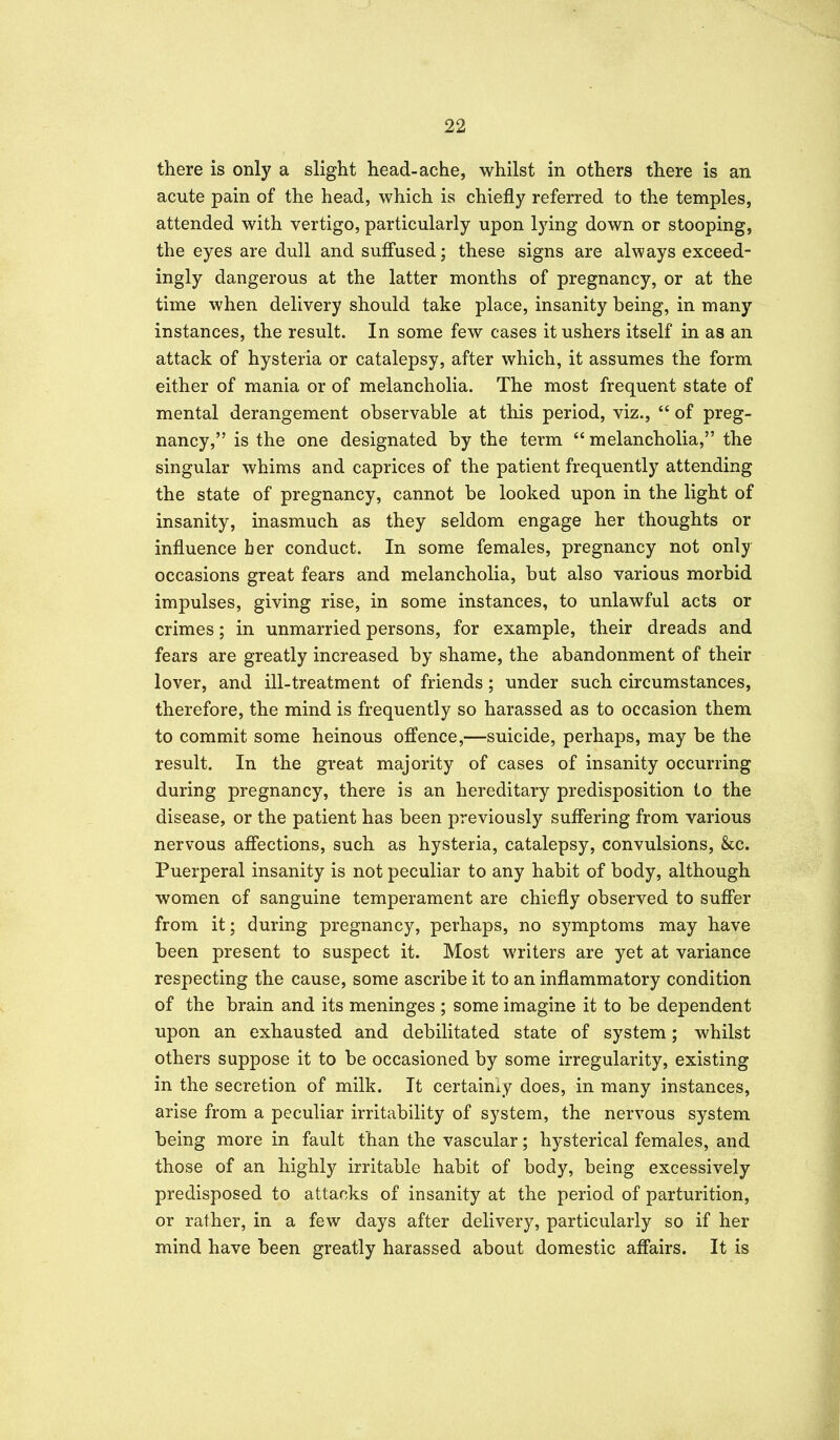 there is only a slight head-ache, whilst in others there is an acute pain of the head, which is chiefly referred to the temples, attended with vertigo, particularly upon lying down or stooping, the eyes are dull and suffused; these signs are always exceed- ingly dangerous at the latter months of pregnancy, or at the time when delivery should take place, insanity being, in many instances, the result. In some few cases it ushers itself in as an attack of hysteria or catalepsy, after which, it assumes the form either of mania or of melancholia. The most frequent state of mental derangement observable at this period, viz., of preg- nancy, is the one designated by the term melancholia, the singular whims and caprices of the patient frequently attending the state of pregnancy, cannot be looked upon in the light of insanity, inasmuch as they seldom engage her thoughts or influence ber conduct. In some females, pregnancy not only occasions great fears and melancholia, but also various morbid impulses, giving rise, in some instances, to unlawful acts or crimes; in unmarried persons, for example, their dreads and fears are greatly increased by shame, the abandonment of their lover, and ill-treatment of friends; under such circumstances, therefore, the mind is frequently so harassed as to occasion them to commit some heinous offence,—suicide, perhaps, may be the result. In the great majority of cases of insanity occurring during pregnancy, there is an hereditary predisposition to the disease, or the patient has been previously suffering from various nervous affections, such as hysteria, catalepsy, convulsions, &c. Puerperal insanity is not peculiar to any habit of body, although women of sanguine temperament are chiefly observed to suff'er from it; during pregnancy, perhaps, no symptoms may have been present to suspect it. Most writers are yet at variance respecting the cause, some ascribe it to an inflammatory condition of the brain and its meninges ; some imagine it to be dependent upon an exhausted and debilitated state of system; whilst others suppose it to be occasioned by some irregularity, existing in the secretion of milk. It certainly does, in many instances, arise from a peculiar irritability of system, the nervous system being more in fault than the vascular; hysterical females, and those of an highly irritable habit of body, being excessively predisposed to attacks of insanity at the period of parturition, or rather, in a few days after delivery, particularly so if her mind have been greatly harassed about domestic afl'airs. It is