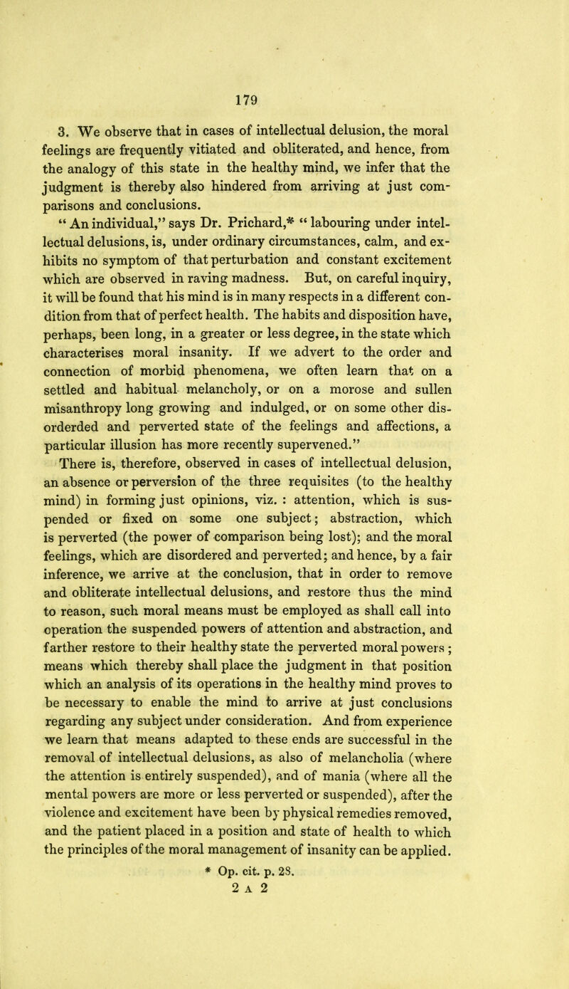 3. We observe that in cases of intellectual delusion, the moral feelings are frequently vitiated and obliterated, and hence, from the analogy of this state in the healthy mind, we infer that the judgment is thereby also hindered from arriving at just com- parisons and conclusions. An individual, says Dr. Prichard,* labouring under intel- lectual delusions, is, under ordinary circumstances, calm, and ex- hibits no symptom of that perturbation and constant excitement which are observed in raving madness. But, on careful inquiry, it will be found that his mind is in many respects in a different con- dition from that of perfect health. The habits and disposition have, perhaps, been long, in a greater or less degree, in the state which characterises moral insanity. If we advert to the order and connection of morbid phenomena, we often learn that on a settled and habitual melancholy, or on a morose and sullen misanthropy long growing and indulged, or on some other dis- orderded and perverted state of the feelings and affections, a particular illusion has more recently supervened. There is, therefore, observed in cases of intellectual delusion, an absence or perversion of the three requisites (to the healthy mind) in forming just opinions, viz. : attention, which is sus- pended or fixed on some one subject; abstraction, which is perverted (the power of comparison being lost); and the moral feelings, which are disordered and perverted; and hence, by a fair inference, we arrive at the conclusion, that in order to remove and obliterate intellectual delusions, and restore thus the mind to reason, such moral means must be employed as shall call into operation the suspended powers of attention and abstraction, and farther restore to their healthy state the perverted moral powers ; means which thereby shall place the judgment in that position which an analysis of its operations in the healthy mind proves to be necessary to enable the mind to arrive at just conclusions regarding any subject under consideration. And from experience we learn that means adapted to these ends are successful in the removal of intellectual delusions, as also of melancholia (where the attention is entirely suspended), and of mania (where all the mental powers are more or less perverted or suspended), after the violence and excitement have been by physical remedies removed, and the patient placed in a position and state of health to which the principles of the moral management of insanity can be applied. * Op. cit. p. 28. 2 A 2