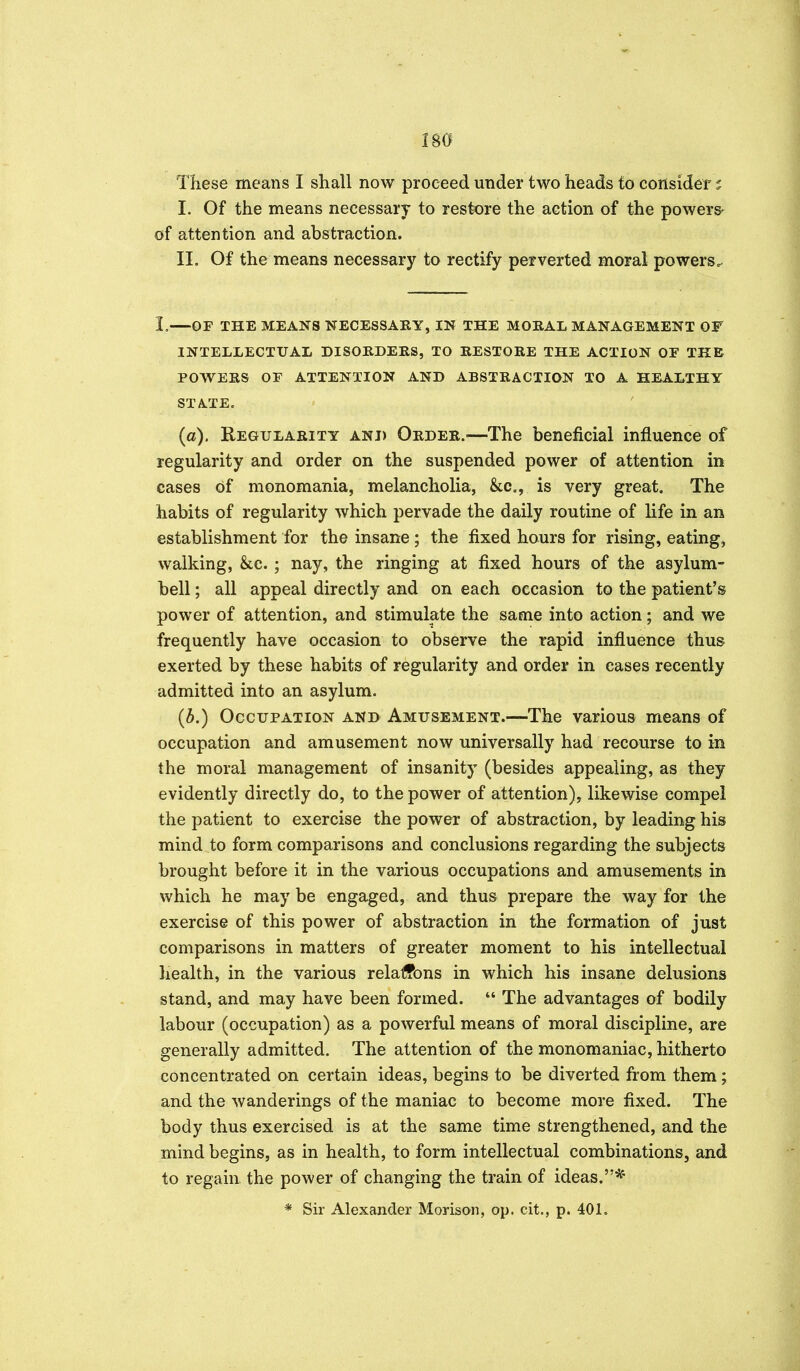 These means I shall now proceed under two heads to consider ? I. Of the means necessary to restore the action of the powers- of attention and abstraction. II. Of the means necessary to rectify perverted moral powers^ I, OP THE MEANS NECESSARY, IN THE MORAL MANAGEMENT OF INTELLECTUAL DISORDERS, TO RESTORE THE ACTION OF THE POWERS OF ATTENTION AND ABSTRACTION TO A HEALTHY STATE. (a). Regularity and Order.—The beneficial influence of regularity and order on the suspended power of attention in cases of monomania, melancholia, &c., is very great. The habits of regularity which pervade the daily routine of life in an establishment for the insane ; the fixed hours for rising, eating, walking, &c. ; nay, the ringing at fixed hours of the asylum- bell ; all appeal directly and on each occasion to the patient's power of attention, and stimulate the same into action; and we frequently have occasion to observe the rapid influence thus exerted by these habits of regularity and order in cases recently admitted into an asylum. (i.) Occupation and Amusement.—The various means of occupation and amusement now universally had recourse to in the moral management of insanity (besides appealing, as they evidently directly do, to the power of attention), likewise compel the patient to exercise the power of abstraction, by leading his mind to form comparisons and conclusions regarding the subjects brought before it in the various occupations and amusements in which he may be engaged, and thus prepare the way for the exercise of this power of abstraction in the formation of just comparisons in matters of greater moment to his intellectual health, in the various relaffbns in which his insane delusions stand, and may have been formed. The advantages of bodily labour (occupation) as a powerful means of moral discipline, are generally admitted. The attention of the monomaniac, hitherto concentrated on certain ideas, begins to be diverted from them; and the wanderings of the maniac to become more fixed. The body thus exercised is at the same time strengthened, and the mind begins, as in health, to form intellectual combinations, and to regain the power of changing the train of ideas.* * Sir Alexander Morisan, op. cit., p. 401.