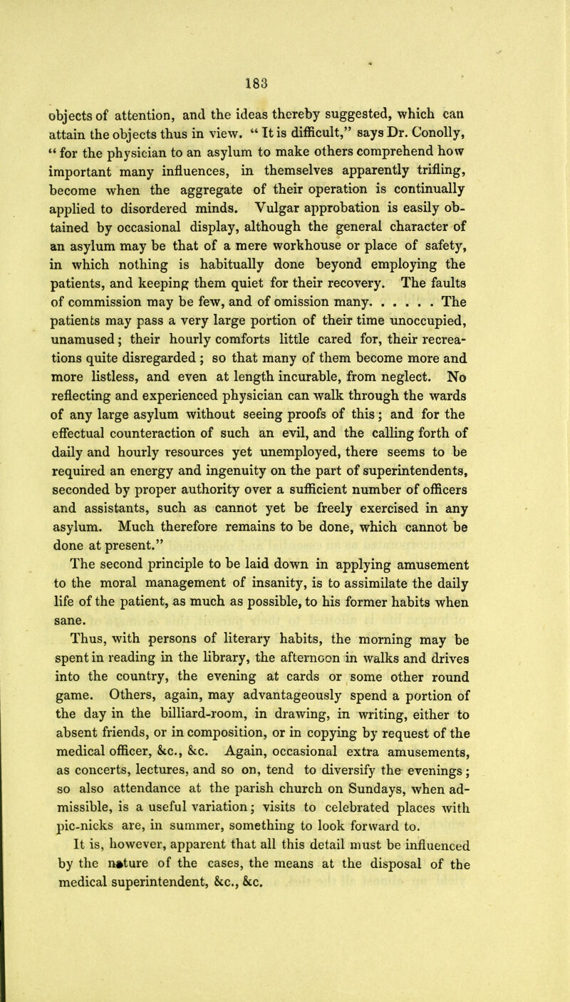 objects of attention, and the ideas thereby suggested, which can attain the objects thus in view. *' It is difficult, says Dr. ConoUy, for the physician to an asylum to make others comprehend how important many influences, in themselves apparently trifling, become when the aggregate of their operation is continually applied to disordered minds. Vulgar approbation is easily ob- tained by occasional display, although the general character of an asylum may be that of a mere workhouse or place of safety, in which nothing is habitually done beyond employing the patients, and keeping them quiet for their recovery. The faults of commission may be few, and of omission many The patients may pass a very large portion of their time unoccupied, unamused; their hourly comforts little cared for, their recrea- tions quite disregarded ; so that many of them become more and more listless, and even at length incurable, from neglect. No reflecting and experienced physician can walk through the wards of any large asylum without seeing proofs of this; and for the effectual counteraction of such an evil, and the calling forth of daily and hourly resources yet unemployed, there seems to be required an energy and ingenuity on the part of superintendents, seconded by proper authority over a sufficient number of officers and assistants, such as cannot yet be freely exercised in any asylum. Much therefore remains to be done, which cannot be done at present. The second principle to be laid down in applying amusement to the moral management of insanity, is to assimilate the daily life of the patient, as much as possible, to his former habits when sane. Thus, with persons of literary habits, the morning may be spent in reading in the library, the afternoon in walks and drives into the country, the evening at cards or some other round game. Others, again, may advantageously spend a portion of the day in the billiard-room, in drawing, in writing, either to absent friends, or in composition, or in copying by request of the medical officer, &c., &:c. Again, occasional extra amusements, as concerts, lectures, and so on, tend to diversify the evenings; so also attendance at the parish church on Sundays, when ad- missible, is a useful variation; visits to celebrated places with pic-nicks are, in summer, something to look forward to. It is, however, apparent that all this detail must be influenced by the nature of the cases, the means at the disposal of the medical superintendent, &c., &c.