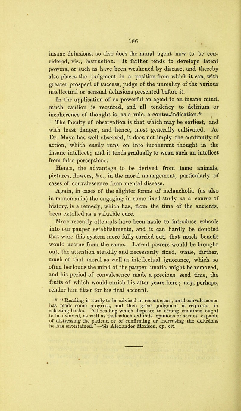 insane delusions, so also does the moral agent now to be con- sidered, viz., instruction. It farther tends to develope latent powers, or such as have been weakened by disease, and thereby also places the judgment in a position from which it can, with greater prospect of success, judge of the unreality of the various intellectual or sensual delusions presented before it. In the application of so powerful an agent to an insane mind, much caution is required, and all tendency to delirium or incoherence of thought is, as a rule, a contra-indication.* ^ The faculty of observation is that which may be earliest, and with least danger, and hence, most generally cultivated. As Dr. Mayo has well observed, it does not imply the continuity of action, which easily runs on into incoherent thought in the insane intellect; and it tends gradually to wean such an intellect from false perceptions. Hence, the advantage to be derived from tame animals, pictures, flowers, &c., in the moral management, particularly of cases of convalescence from mental disease. Again, in cases of the slighter forms of melancholia (as also in monomania) the engaging in some fixed study as a course of history, is a remedy, which has, from the time of the ancients, been extolled as a valuable cure. More recently attempts have been made to introduce schools into our pauper establishments, and it can hardly be doubted that were this system more fully carried out, that much benefit would accrue from the same. Latent powers would be brought out, the attention steadily and necessarily fixed, while, farther, much of that moral as well as intellectual ignorance, which so often beclouds the mind of the pauper lunatic, might be removed, and his period of convalesence made a precious seed time, the fruits of which would enrich his after years here; nay, perhaps, render him fitter for his final account. *  Beading is rarely to be advised in recent cases, until convalescence has made some progress, and then great judgment is required in selecting books. All reading which disposes to strong emotions ought to be avoided, as well as that which exhibits opinions or scenes capable of distressing the patient, or of confirming or increasing the delusions he has entertained.—^Sir Alexander Morison, op. cit.
