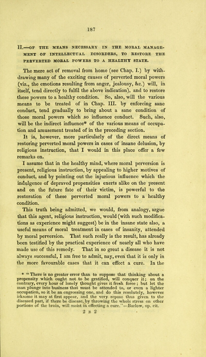 II.—OP THE MEANS NECESSARY IN THE MORAL MANAGE- MENT OF INTELLECTUAL DISORDERS, TO RESTORE THE PERVERTED MORAL POWERS TO A HEALTHY STATE. The mere act of removal from home (see Chap. I.) by with- drawing many of the exciting causes of perverted moral powers (viz., the emotions resulting from anger, jealousy, &c.) will, in itself, tend directly to fulfil the above indication), and to restore these powers to a healthy condition. So, also, will the various means to be treated of in Chap. III. by enforcing sane conduct, tend gradually to bring about a sane condition of those moral powers which so influence conduct. Such, also, win be the indirect influence* of the various means of occupa- tion and amusement treated of in the preceding section. It is, however, more particularly of the direct means of restoring perverted moral powers in cases of insane delusion, by religious instruction, that I would in this place offer a few remarks on. I assume that in the healthy mind, where moral perversion is present, religious instruction, by appealing to higher motives of conduct, and by pointing out the injurious influence which the indulgence of depraved propensities exerts alike on the present and on the future fate of their victim, is powerful to the restoration of these perverted moral powers to a healthy condition. This truth being admitted, we would, from analogy, argue that this agent, religious instruction, would (with such modifica- tions as experience might suggest) be in the insane state also, a useful means of moral treatment in cases of insanity, attended by moral perversion. That such really is the result, has already been testified by the practical experience of nearly all who have made use of this remedy. That in so great a disease it is not always successful, I am free to admit, nay, even that it is only in the more favourable cases that it can effect a cure. In the * ** There is no greater error than to suppose that thinking about a propensity which ought not to be gratified, will conquer it; on the contrary, every hour of lonely thought gives it fresh force ; but let the man plunge into business that must be attended to, or even a lighter occupation, so it be an engrossing one, and do this resolutely, however irksome it may at first appear, and the very repose thus given to the diseased part, if there be disease, by throwing the whole stress on other portions of the brain, will assist in effecting a cure.-—Barlow, op. eit, 2 B 2 i