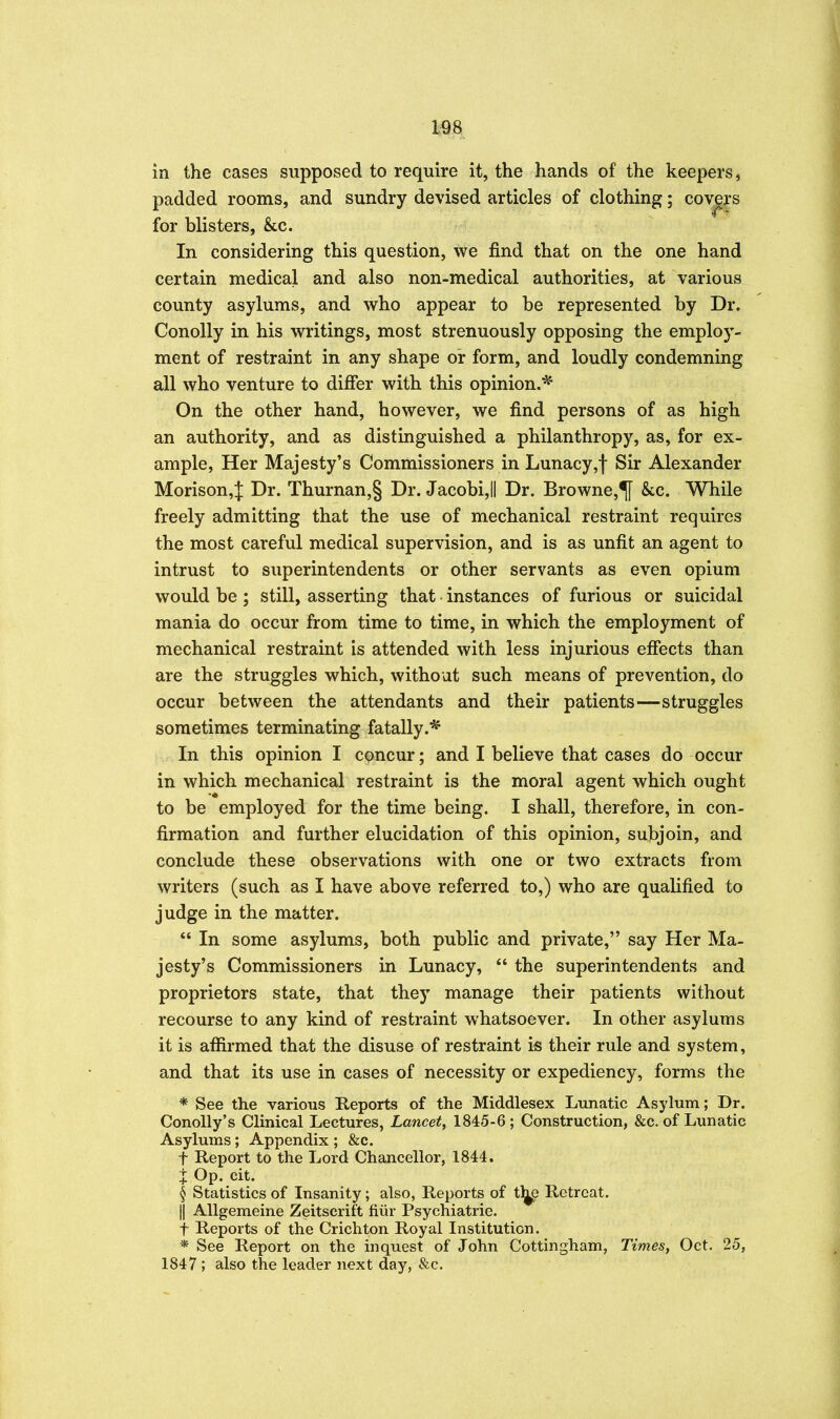 in the cases supposed to require it, the hands of the keepers, padded rooms, and sundry devised articles of clothing; covers for blisters, &c. In considering this question, we find that on the one hand certain medical and also non-medical authorities, at various county asylums, and who appear to be represented by Dr. Conolly in his writings, most strenuously opposing the employ- ment of restraint in any shape or form, and loudly condemning all who venture to differ with this opinion.* On the other hand, however, we find persons of as high an authority, and as distinguished a philanthropy, as, for ex- ample, Her Majesty's Commissioners in Lunacy,f Sir Alexander Morison,J Dr. Thurnan,§ Dr. Jacobi,il Dr. Browne,^ &c. While freely admitting that the use of mechanical restraint requires the most careful medical supervision, and is as unfit an agent to intrust to superintendents or other servants as even opium would be ; still, asserting that instances of furious or suicidal mania do occur from time to time, in which the employment of mechanical restraint is attended with less injurious efiects than are the struggles which, without such means of prevention, do occur between the attendants and their patients—struggles sometimes terminating fatally.* In this opinion I concur; and I believe that cases do occur in which mechanical restraint is the moral agent which ought to be employed for the time being. I shall, therefore, in con- firmation and further elucidation of this opinion, subjoin, and conclude these observations with one or two extracts from writers (such as I have above referred to,) who are qualified to judge in the matter.  In some asylums, both public and private, say Her Ma- jesty's Commissioners in Lunacy,  the superintendents and proprietors state, that they manage their patients without recourse to any kind of restraint whatsoever. In other asylums it is afiirmed that the disuse of restraint is their rule and system, and that its use in cases of necessity or expediency, forms the * See the various Reports of the Middlesex Lunatic Asylum; Dr. ConoUy's Clinical Lectures, Lancet, 1845-6; Construction, &c. of Lunatic Asylums; Appendix ; &c. t Report to the Lord Chancellor, 1844. I Op. cit. § Statistics of Insanity; also, Reports of tl^ Retreat. II Allgemeine Zeitscrift fiiir Psychiatric. t Reports of the Crichton Royal Institution. * See Report on the inquest of John Cottingham, Times, Oct. 25, 1847; also the leader next day, &c.
