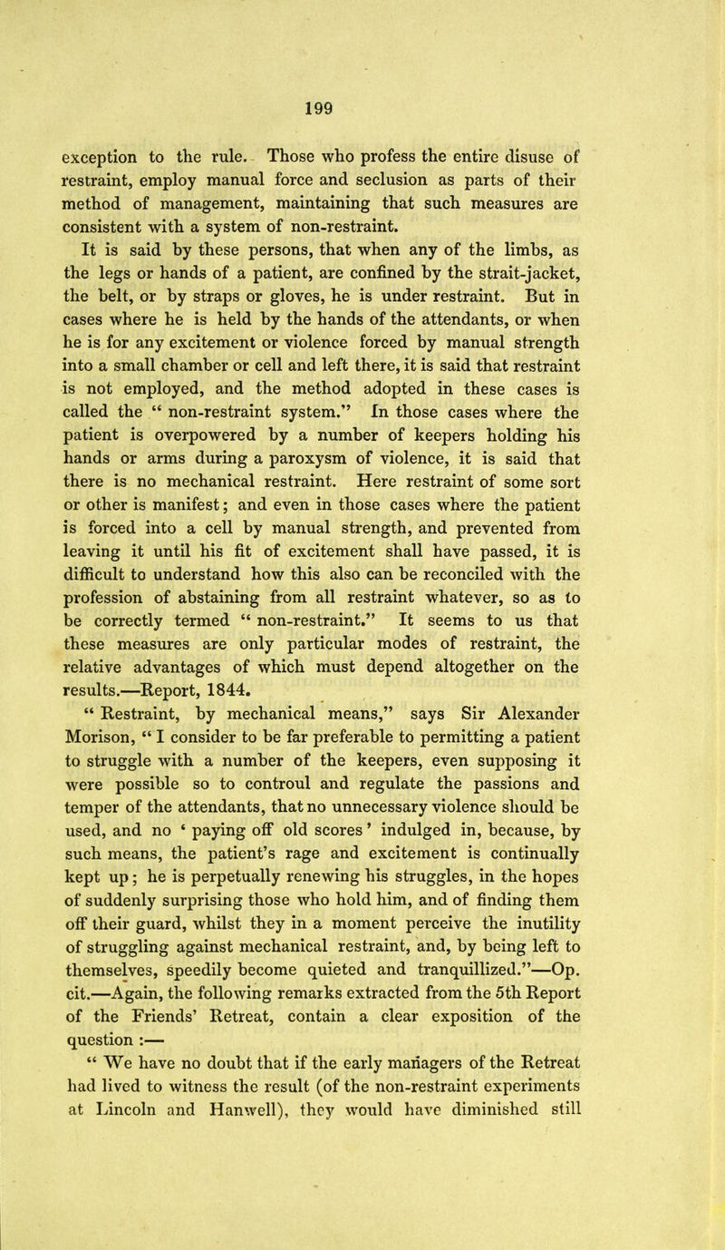exception to tlie rule. Those who profess the entire disuse of restraint, employ manual force and seclusion as parts of their method of management, maintaining that such measures are consistent with a system of non-restraint. It is said by these persons, that when any of the limbs, as the legs or hands of a patient, are confined by the strait-jacket, the belt, or by straps or gloves, he is under restraint. But in cases where he is held by the hands of the attendants, or when he is for any excitement or violence forced by manual strength into a small chamber or cell and left there, it is said that restraint is not employed, and the method adopted in these cases is called the  non-restraint system. In those cases where the patient is overpowered by a number of keepers holding his hands or arms during a paroxysm of violence, it is said that there is no mechanical restraint. Here restraint of some sort or other is manifest; and even in those cases where the patient is forced into a cell by manual strength, and prevented from leaving it until his fit of excitement shall have passed, it is difficult to understand how this also can be reconciled with the profession of abstaining from all restraint whatever, so as to be correctly termed  non-restraint. It seems to us that these measures are only particular modes of restraint, the relative advantages of which must depend altogether on the results.—Report, 1844.  Restraint, by mechanical means, says Sir Alexander Morison,  I consider to be far preferable to permitting a patient to struggle with a number of the keepers, even supposing it were possible so to controul and regulate the passions and temper of the attendants, that no unnecessary violence should be used, and no * paying off old scores * indulged in, because, by such means, the patient's rage and excitement is continually kept up; he is perpetually renewing his struggles, in the hopes of suddenly surprising those who hold him, and of finding them off their guard, whilst they in a moment perceive the inutility of struggling against mechanical restraint, and, by being left to themselves, speedily become quieted and tranquillized.—Op. cit.—Again, the following remarks extracted from the 5th Report of the Friends' Retreat, contain a clear exposition of the question :—  We have no doubt that if the early managers of the Retreat had lived to witness the result (of the non-restraint experiments at Lincoln and Hanwell), they would have diminished still