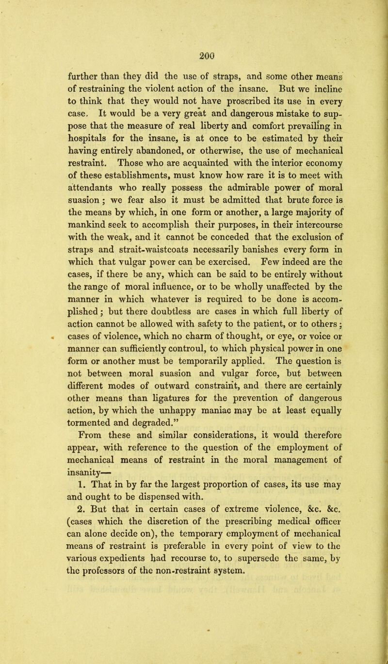 further than they did the use of straps, and some other means of restraining the violent action of the insane. But we incline to think that they would not have proscribed its use in every case. It would be a very great and dangerous mistake to sup- pose that the measure of real liberty and comfort prevailing in hospitals for the insane, is at once to be estimated by their having entirely abandoned, or otherwise, the use of mechanical restraint. Those who are acquainted with the interior economy of these establishments, must know how rare it is to meet with attendants who really possess the admirable power of moral suasion; we fear also it must be admitted that brute force is the means by which, in one form or another, a large majority of mankind seek to accomplish their purposes, in their intercourse with the weak, and it cannot be conceded that the exclusion of straps and strait-waistcoats necessarily banishes every form in which that vulgar power can be exercised. Few indeed are the cases, if there be any, which can be said to be entirely without the range of moral influence, or to be wholly unaffected by the manner in which whatever is required to be done is accom- plished ; but there doubtless are cases in which full liberty of action cannot be allowed with safety to the patient, or to others; cases of violence, which no charm of thought, or eye, or voice or manner can sufficiently controul, to which physical power in one form or another must be temporarily applied. The question is not between moral suasion and vulgar force, but between different modes of outward constraint, and there are certainly other means than ligatures for the prevention of dangerous action, by which the unhappy maniac may be at least equally tormented and degraded. From these and similar considerations, it would therefore appear, with reference to the question of the employment of mechanical means of restraint in the moral management of insanity— 1. That in by far the largest proportion of cases, its use may and ought to be dispensed with. 2. But that in certain cases of extreme violence, &c. &c. (cases which the discretion of the prescribing medical officer can alone decide on), the temporary employment of mechanical means of restraint is preferable in every point of view to the various expedients bad recourse to, to supersede the same, by the professors of the non-restraint system.