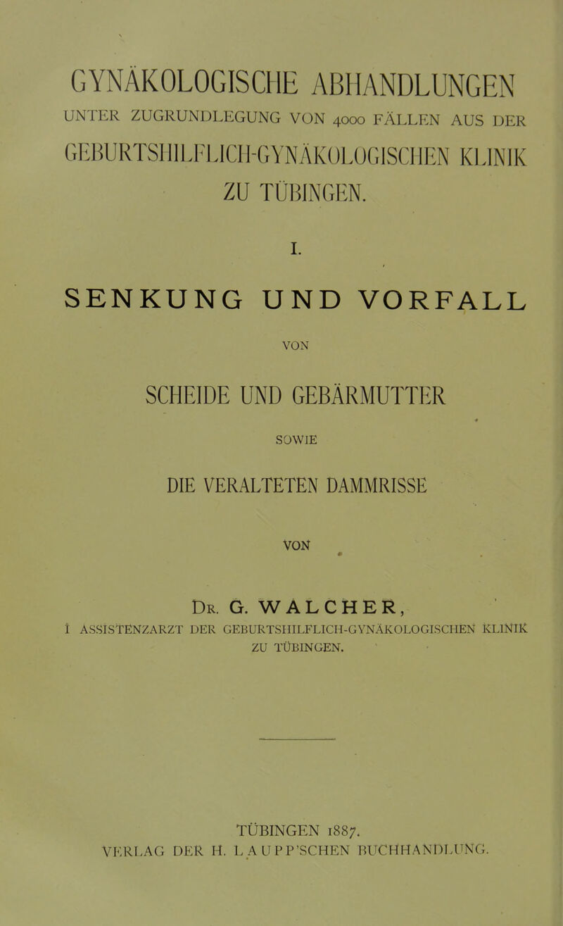 GYNÄKOLOGISCHE ABHANDLUNGEN UNTER ZUGRUNDLEGUNG VON 4000 FÄLLEN AUS DER GEBURTSHILFLICH-GYNÄKOLOGISCHEN KLINIK ZU TÜBINGEN. I. SENKUNG UND VORFALL VON SCHEIDE UND GEBÄRMUTTER SOWIE DIE VERALTETEN DAMMRISSE VON Dr. G. WALCHER, 1 ASSISTENZARZT DER GEBURTSHILFLICH-GYNÄKOLOGISCHEN KLINIK ZU TÜBINGEN. TÜBINGEN 1887. VERLA(i DER H. LAUPP'SCHEN BUCHHANDLLN<;.