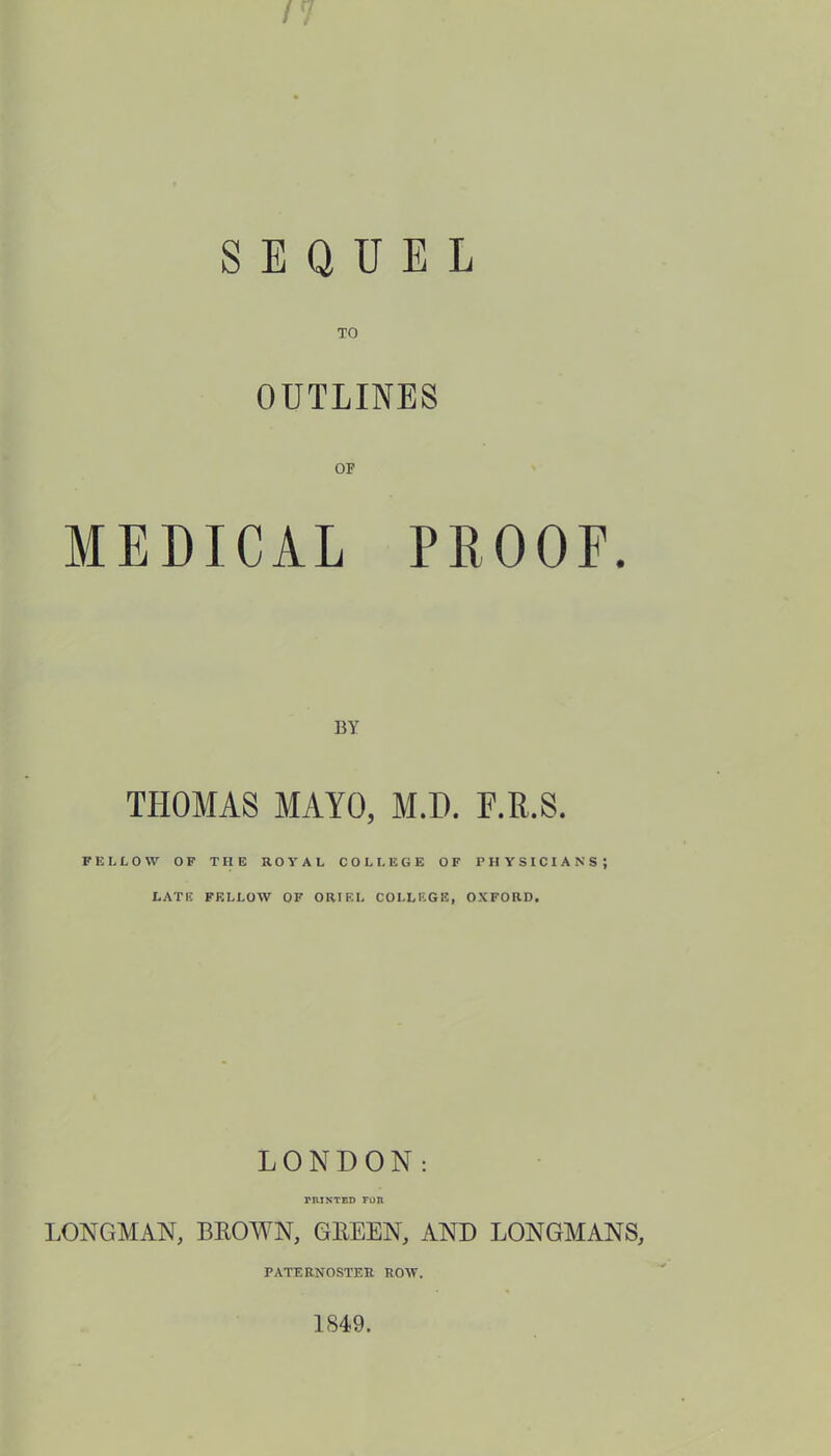 SEQUEL TO OUTLINES MEDICAL PROOF. BY THOMAS MAYO, M.D. F.R.S. FELLOW OF THE ROYAL COLLEGE OF PHYSICIANS; LATE FELLOW OF ORIEL COLLEGE, OXFORD. LONDON: rHINTED FOR LONGMAN, BROWN, GREEN, AND LONGMANS, PATERNOSTER ROW. 1849.