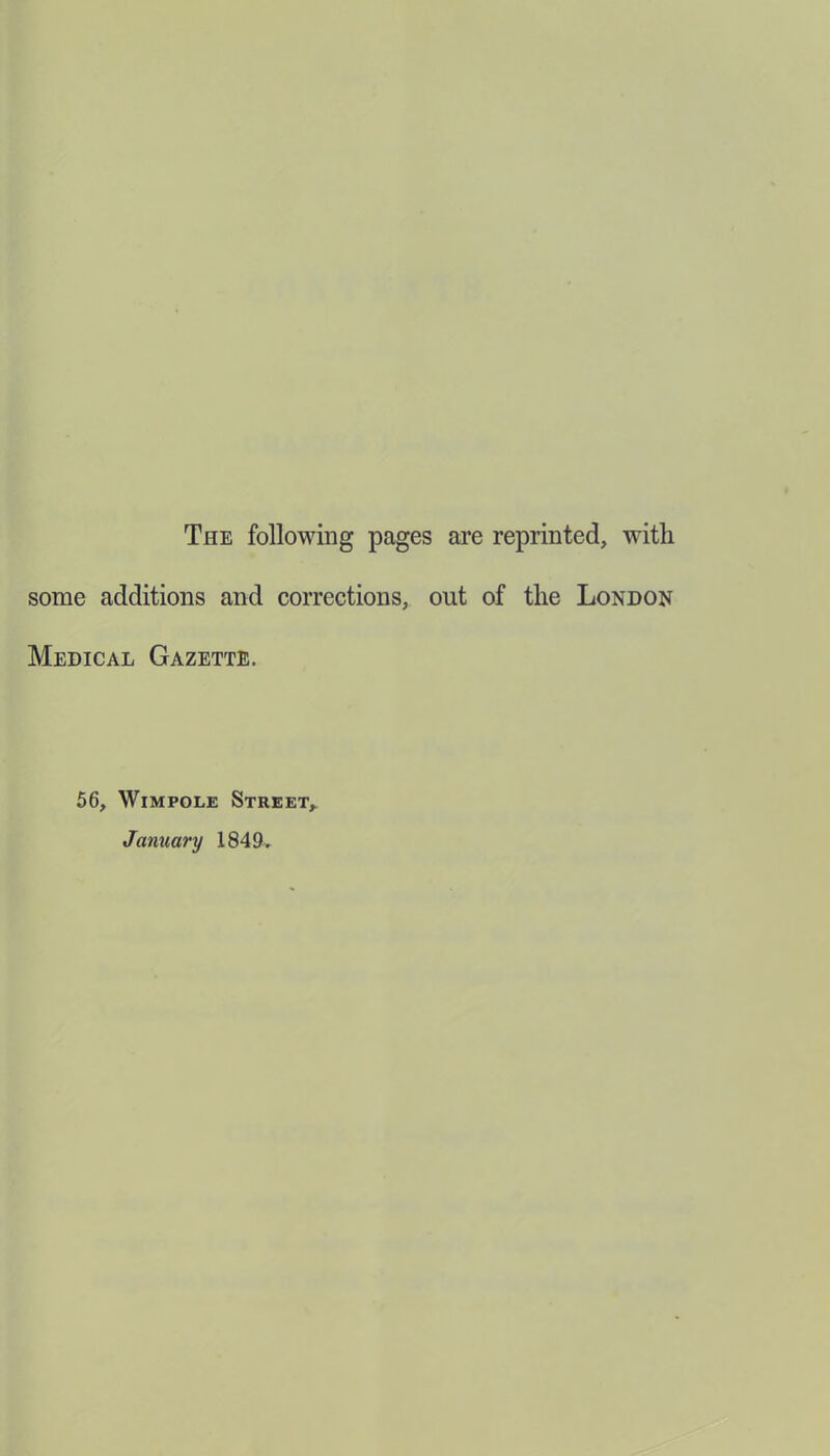 The following pages are reprinted, with some additions and corrections, out of the London Medical Gazette. 56, Wimpole Street, January 1849,