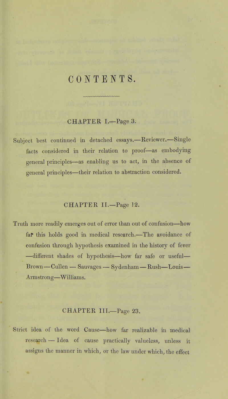 CONTENTS. CHAPTER I.—Page 3. Subject best continued in detached essays.—Reviewer.—Single facts considered in their relation to proof—as embodying general principles—as enabling us to act, in the absence of general principles—their relation to abstraction considered. CHAPTER II.—Page 12. Truth more readily emerges out of error than out of confusion—how fal* this holds good in medical research.—The avoidance of confusion through hypothesis examined in the history of fever —different shades of hypothesis—how far safe or useful— Brown—Cullen — Sauvages — Sydenham — Rush—Louis— Armstron g—W illiams. CHAPTER III.—Page 23. Strict idea of the word Cause—how far realizable in medical research — Idea of cause practically valueless, unless it assigns the manner in which, or the law under which, the effect