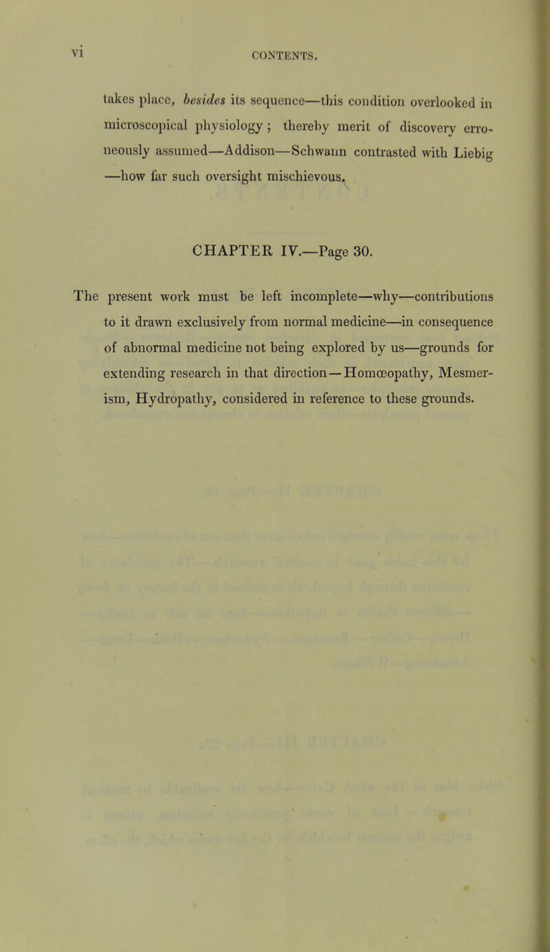 VI takes place, besides its sequence—this condition overlooked in microscopical physiology ; thereby merit of discovery erro- neously assumed—Addison—Schwann contrasted with Liebig —how far such oversight mischievous. CHAPTER IV.—Page 30. The present work must be left incomplete—why—contributions to it drawi exclusively from normal medicine—in consequence of abnormal medicine not being explored by us—grounds for extending research in that direction — Homoeopathy, Mesmer- ism, Hydropathy, considered in reference to these grounds.