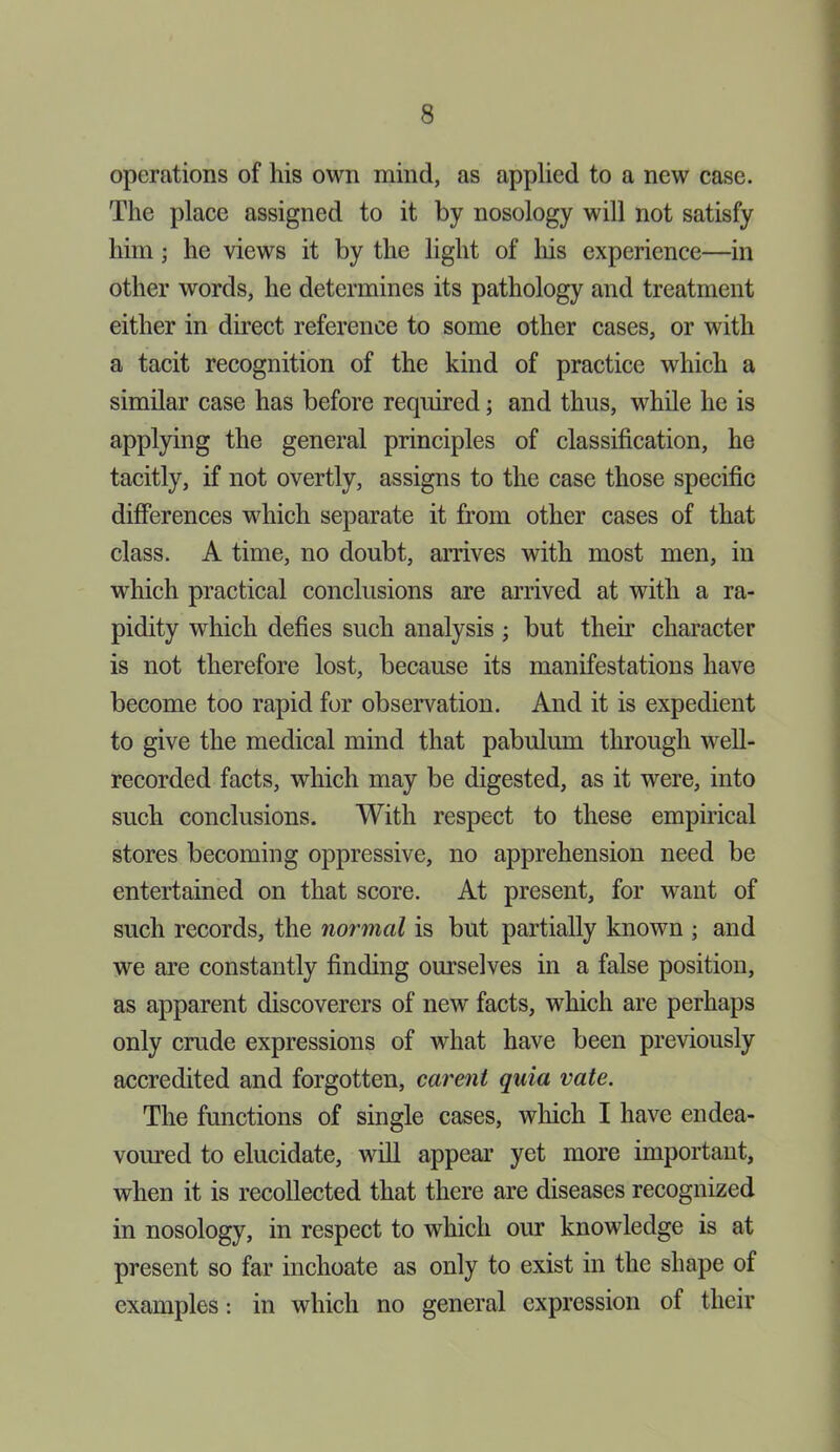 operations of his own mind, as applied to a new case. The place assigned to it by nosology will not satisfy him; he views it by the light of his experience—in other words, he determines its pathology and treatment either in direct reference to some other cases, or with a tacit recognition of the kind of practice which a similar case has before required; and thus, while he is applying the general principles of classification, he tacitly, if not overtly, assigns to the case those specific differences which separate it from other cases of that class. A time, no doubt, arrives with most men, in which practical conclusions are arrived at with a ra- pidity which defies such analysis ; but their character is not therefore lost, because its manifestations have become too rapid for observation. And it is expedient to give the medical mind that pabulum through well- recorded facts, which may be digested, as it were, into such conclusions. With respect to these empirical stores becoming oppressive, no apprehension need be entertained on that score. At present, for want of such records, the normal is but partially known ; and we are constantly finding ourselves in a false position, as apparent discoverers of new facts, which are perhaps only crude expressions of what have been previously accredited and forgotten, carent quia rate. The functions of single cases, which I have endea- voured to elucidate, will appear yet more important, when it is recollected that there are diseases recognized in nosology, in respect to which our knowledge is at present so far inchoate as only to exist in the shape of examples: in which no general expression of their