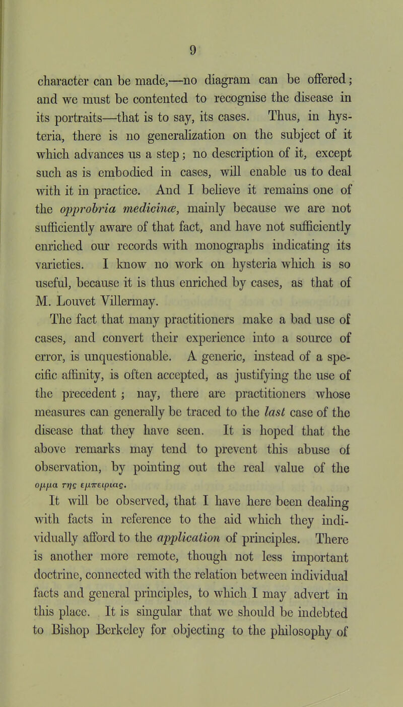 character can be made,—no diagram can be offered; and we must be contented to recognise the disease in its portraits—that is to say, its cases. Thus, in hys- teria, there is no generalization on the subject of it which advances us a step; no description of it, except such as is embodied in cases, will enable us to deal with it in practice. And I believe it remains one of the opprobria medicince, mainly because we are not sufficiently aware of that fact, and have not sufficiently enriched our records with monographs indicating its varieties. I know no work on hysteria which is so useful, because it is thus enriched by cases, as that of M. Louvet Villermay. The fact that many practitioners make a bad use of cases, and convert their experience into a source of error, is unquestionable. A generic, instead of a spe- cific affinity, is often accepted, as justifying the use of the precedent ; nay, there are practitioners whose measures can generally be traced to the last case of the disease that they have seen. It is hoped that the above remarks may tend to prevent this abuse of observation, by pointing out the real value of the oynjua Tijg £jU7retpitt£. It will be observed, that I have here been dealing with facts in reference to the aid which they indi- vidually afford to the application of principles. There is another more remote, though not less important doctrine, connected with the relation between individual facts and general principles, to which I may advert in this place. It is singular that we should be indebted to Bishop Berkeley for objecting to the philosophy of