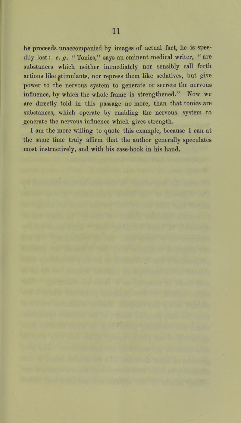 he proceeds unaccompanied by images of actual fact, he is spee- dily lost: e. g. “ Tonics,” says an eminent medical writer, “ are substances which neither immediately nor sensibly call forth actions like ^timulants, nor repress them like sedatives, but give power to the nervous system to generate or secrete the nervous influence, by which the whole frame is strengthened.” Now we are directly told in this passage no more, than that tonics are substances, which operate by enabling the nervous system to generate the nervous influence which gives strength. I am the more willing to quote this example, because I can at the same time truly affirm that the author generally speculates most instructively, and with his case-book in his hand.