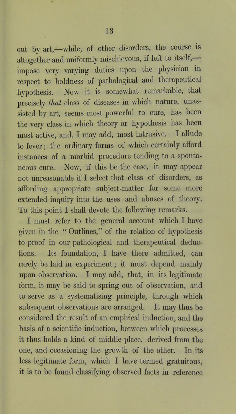 out by art,—while, of other disorders, the course is altogether and uniformly mischievous, if left to itself, impose very varying duties upon the physician in respect to boldness of pathological and therapeutical hypothesis. Now it is somewhat remarkable, that precisely that class of diseases in which nature, unas- sisted by art, seems most powerful to cure, has been the very class in which theory or hypothesis has been most active, and, I may add, most intrusive. I aliude to fever; the ordinary forms of which certainly afford instances of a morbid procedure tending to a sponta- neous cure. Now, if this be the case, it may appear not unreasonable if I select that class of disorders, as affording appropriate subject-matter for some more extended inquiry into the uses and abuses of theory. To this point I shall devote the following remarks. I must refer to the general account which I have given in the “ Outlines,” of the relation of hypothesis to proof in our pathological and therapeutical deduc- tions. Its foundation, I have there admitted, can rarely be laid in experiment; it must depend mainly upon observation. I may add, that, in its legitimate form, it may be said to spring out of observation, and to serve as a systematising principle, through which subsequent observations are arranged. It may thus be considered the result of an empirical induction, and the basis of a scientific induction, between which processes it thus holds a kind of middle place, derived from the one, and occasioning the growth of the other. In its less legitimate form, which I have termed gratuitous, it is to be found classifying observed facts in reference