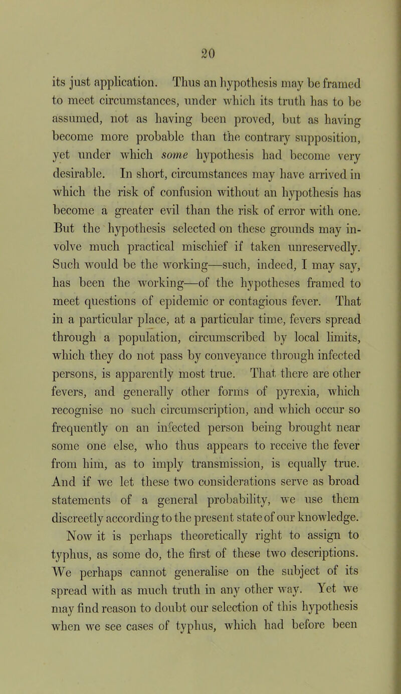 its just application. Thus an hypothesis may be framed to meet circumstances, under which its truth has to be assumed, not as having been proved, but as having become more probable than the contrary supposition, yet under which some hypothesis had become very desirable. In short, circumstances may have arrived in which the risk of confusion without an hypothesis has become a greater evil than the risk of error with one. But the hypothesis selected on these grounds may in- volve much practical mischief if taken unreservedly. Such would be the working—such, indeed, I may say, has been the working—of the hypotheses framed to meet questions of epidemic or contagious fever. That in a particular place, at a particular time, fevers spread through a population, circumscribed by local limits, which they do not pass by conveyance through infected persons, is apparently most true. That there are other fevers, and generally other forms of pyrexia, which recognise no such circumscription, and which occur so frequently on an infected person being brought near some one else, who thus appears to receive the fever from him, as to imply transmission, is equally true. And if we let these two considerations serve as broad statements of a general probability, we use them discreetly according to the present state of our knowledge. Now it is perhaps theoretically right to assign to typhus, as some do, the first of these two descriptions. We perhaps cannot generalise on the subject of its spread with as much truth in any other way. Yet we may find reason to doubt our selection of this hypothesis when we see cases of typhus, which had before been